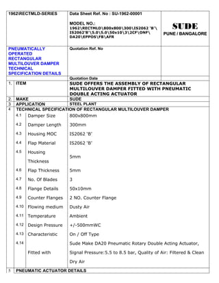 1962RECTMLD-SERIES          Data Sheet Ref. No : SU-1962-00001

                             MODEL NO.:
                             1962RECTMLD800x800300IS2062 ‘B’            SUDE
                             IS2062’B’5.05.050x1032CFONF          PUNE / BANGALORE
                             DA20EPPOSFBAFR


PNEUMATICALLY                Quotation Ref. No
OPERATED
RECTANGULAR
MULTILOUVER DAMPER
TECHNICAL
SPECIFICATION DETAILS
                             Quotation Date
1. ITEM                      SUDE OFFERS THE ASSEMBLY OF RECTANGULAR
                             MULTILOUVER DAMPER FITTED WITH PNEUMATIC
                             DOUBLE ACTING ACTUATOR
2. MAKE                      SUDE
3 APPLICATION          STEEL PLANT
4 TECHNICAL SPECIFICATION OF RECTANGULAR MULTILOUVER DAMPER
   4.1 Damper Size     800x800mm
    4.2    Damper Length     300mm
    4.3    Housing MOC       IS2062 ‘B’
    4.4    Flap Material     IS2062 ‘B’
    4.5    Housing
                             5mm
           Thickness
    4.6    Flap Thickness    5mm
    4.7    No. Of Blades     3
    4.8    Flange Details    50x10mm
    4.9    Counter Flanges   2 NO. Counter Flange
    4.10   Flowing medium    Dusty Air
    4.11   Temperature       Ambient
    4.12   Design Pressure   +/-500mmWC
    4.13   Characteristic    On / Off Type
    4.14                     Sude Make DA20 Pneumatic Rotary Double Acting Actuator,

           Fitted with       Signal Pressure:5.5 to 8.5 bar, Quality of Air: Filtered & Clean

                             Dry Air

5   PNEUMATIC ACTUATOR DETAILS
 