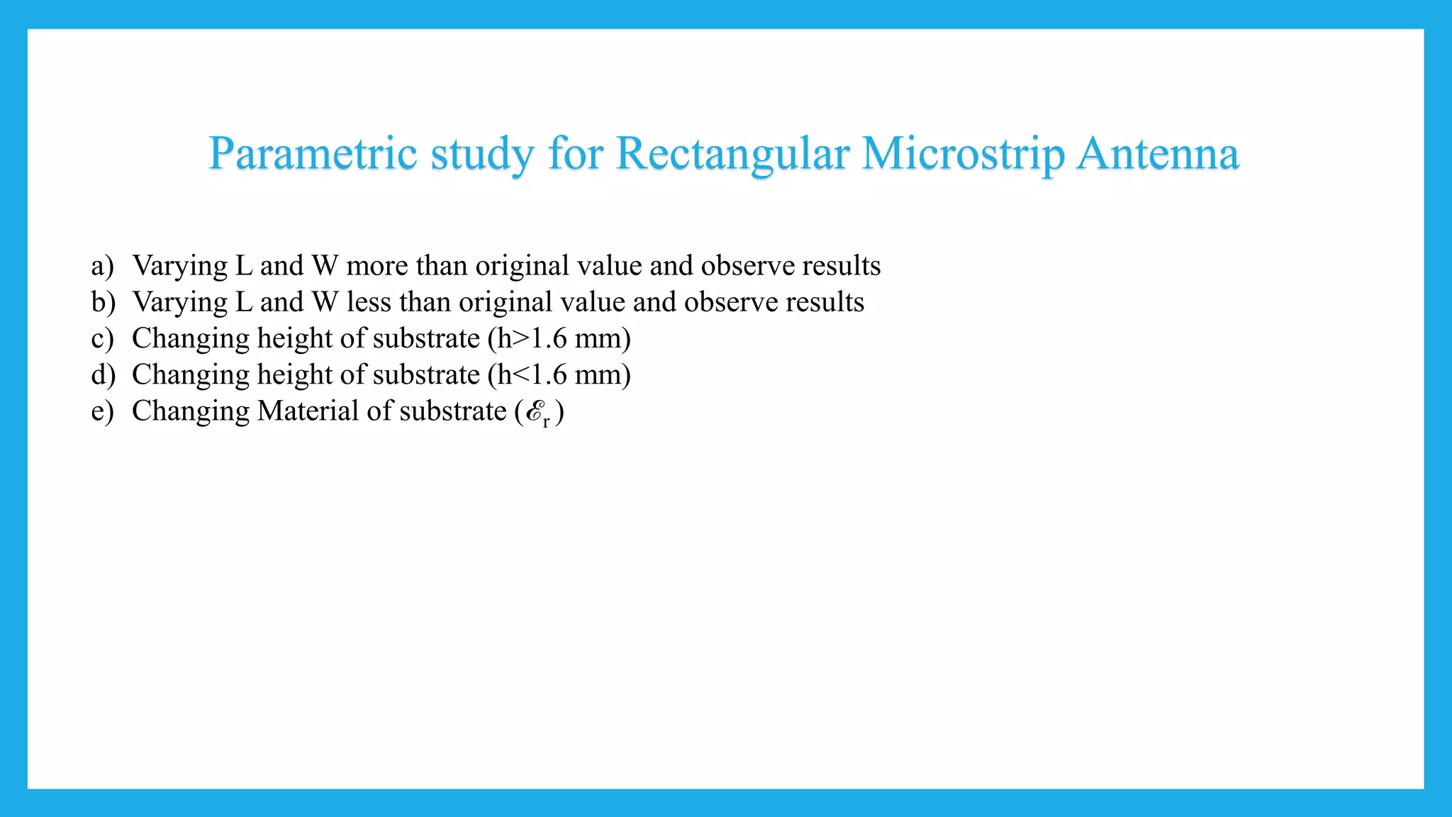 Parametric study for Rectangular Microstrip Antenna
a) Varying L and W more than original value and observe results
b) Varying L and W less than original value and observe results
c) Changing height of substrate (h>1.6 mm)
d) Changing height of substrate (h<1.6 mm)
e) Changing Material of substrate (ℰr )
 