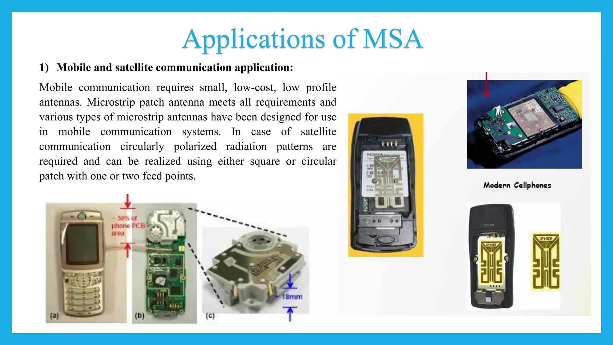 Applications of MSA
1) Mobile and satellite communication application:
Mobile communication requires small, low-cost, low profile
antennas. Microstrip patch antenna meets all requirements and
various types of microstrip antennas have been designed for use
in mobile communication systems. In case of satellite
communication circularly polarized radiation patterns are
required and can be realized using either square or circular
patch with one or two feed points.
 