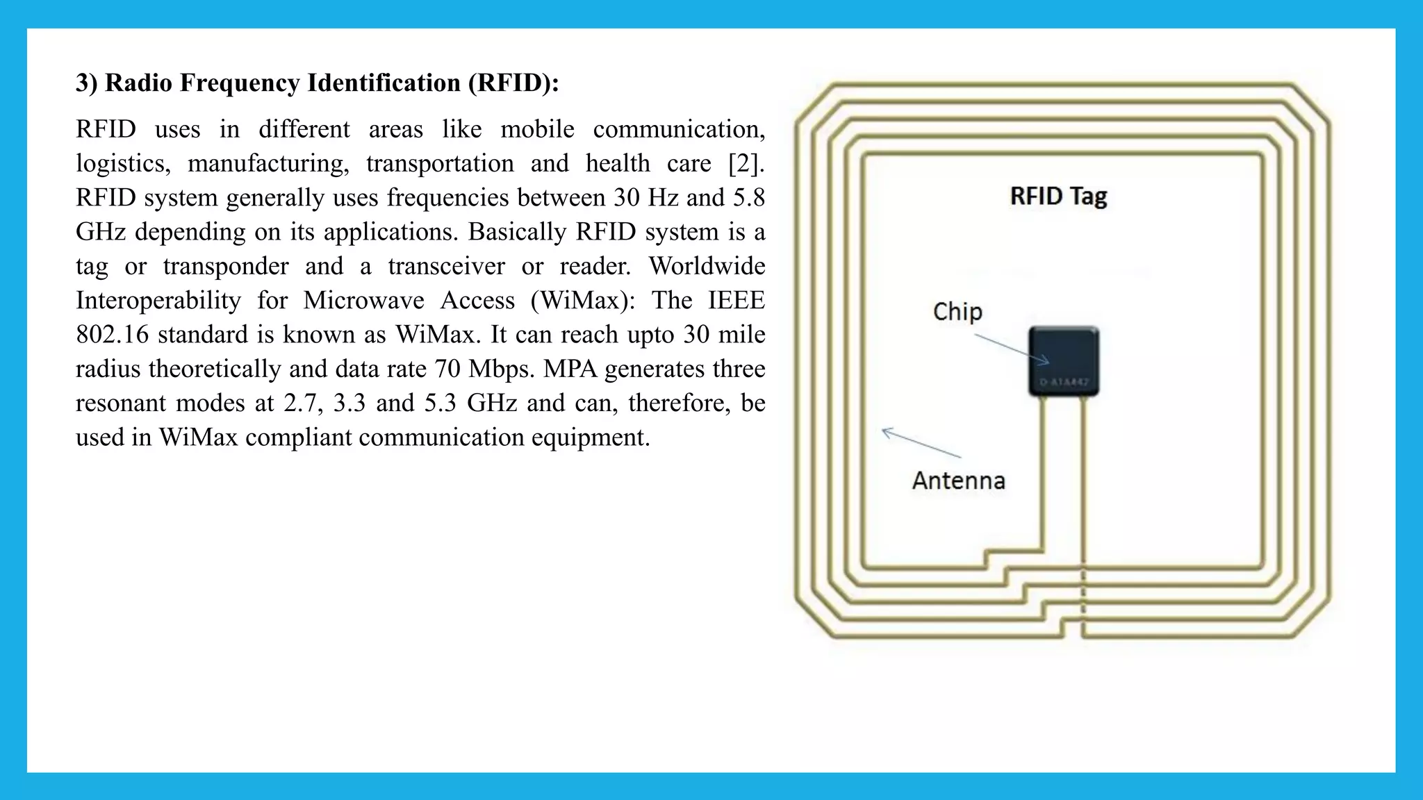 3) Radio Frequency Identification (RFID):
RFID uses in different areas like mobile communication,
logistics, manufacturing, transportation and health care [2].
RFID system generally uses frequencies between 30 Hz and 5.8
GHz depending on its applications. Basically RFID system is a
tag or transponder and a transceiver or reader. Worldwide
Interoperability for Microwave Access (WiMax): The IEEE
802.16 standard is known as WiMax. It can reach upto 30 mile
radius theoretically and data rate 70 Mbps. MPA generates three
resonant modes at 2.7, 3.3 and 5.3 GHz and can, therefore, be
used in WiMax compliant communication equipment.
 