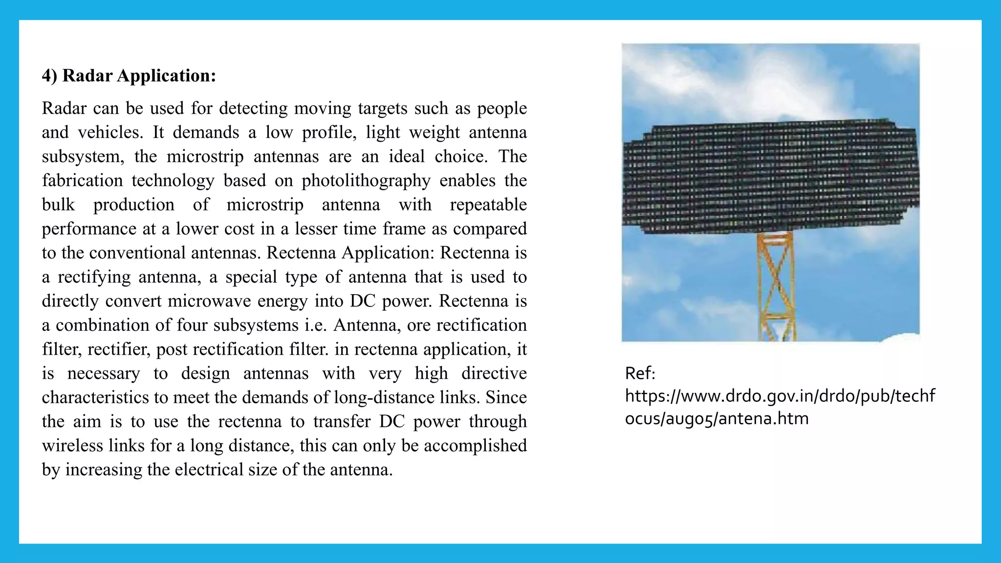 4) Radar Application:
Radar can be used for detecting moving targets such as people
and vehicles. It demands a low profile, light weight antenna
subsystem, the microstrip antennas are an ideal choice. The
fabrication technology based on photolithography enables the
bulk production of microstrip antenna with repeatable
performance at a lower cost in a lesser time frame as compared
to the conventional antennas. Rectenna Application: Rectenna is
a rectifying antenna, a special type of antenna that is used to
directly convert microwave energy into DC power. Rectenna is
a combination of four subsystems i.e. Antenna, ore rectification
filter, rectifier, post rectification filter. in rectenna application, it
is necessary to design antennas with very high directive
characteristics to meet the demands of long-distance links. Since
the aim is to use the rectenna to transfer DC power through
wireless links for a long distance, this can only be accomplished
by increasing the electrical size of the antenna.
Ref:
https://www.drdo.gov.in/drdo/pub/techf
ocus/aug05/antena.htm
 