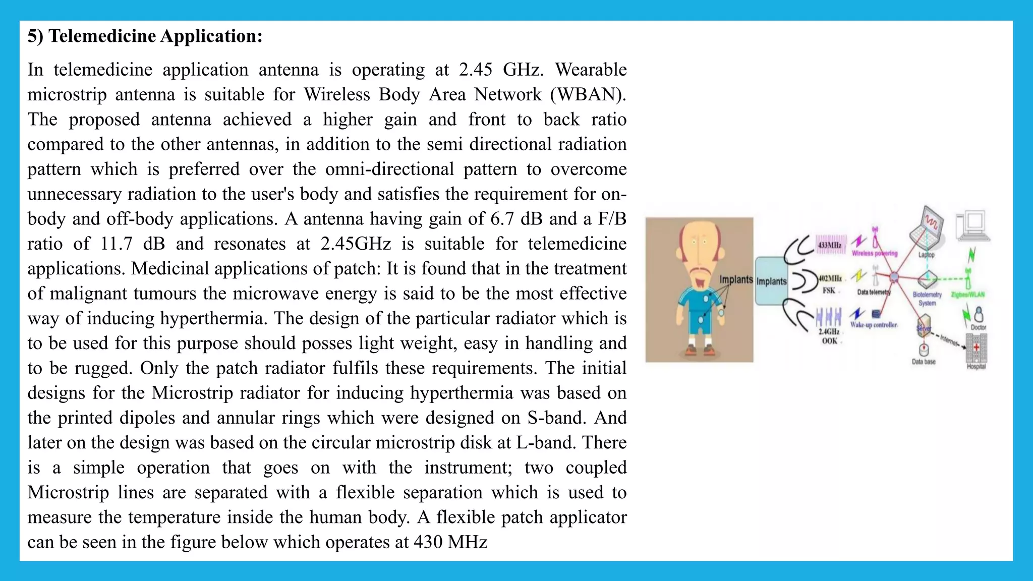 5) Telemedicine Application:
In telemedicine application antenna is operating at 2.45 GHz. Wearable
microstrip antenna is suitable for Wireless Body Area Network (WBAN).
The proposed antenna achieved a higher gain and front to back ratio
compared to the other antennas, in addition to the semi directional radiation
pattern which is preferred over the omni-directional pattern to overcome
unnecessary radiation to the user's body and satisfies the requirement for on-
body and off-body applications. A antenna having gain of 6.7 dB and a F/B
ratio of 11.7 dB and resonates at 2.45GHz is suitable for telemedicine
applications. Medicinal applications of patch: It is found that in the treatment
of malignant tumours the microwave energy is said to be the most effective
way of inducing hyperthermia. The design of the particular radiator which is
to be used for this purpose should posses light weight, easy in handling and
to be rugged. Only the patch radiator fulfils these requirements. The initial
designs for the Microstrip radiator for inducing hyperthermia was based on
the printed dipoles and annular rings which were designed on S-band. And
later on the design was based on the circular microstrip disk at L-band. There
is a simple operation that goes on with the instrument; two coupled
Microstrip lines are separated with a flexible separation which is used to
measure the temperature inside the human body. A flexible patch applicator
can be seen in the figure below which operates at 430 MHz
 