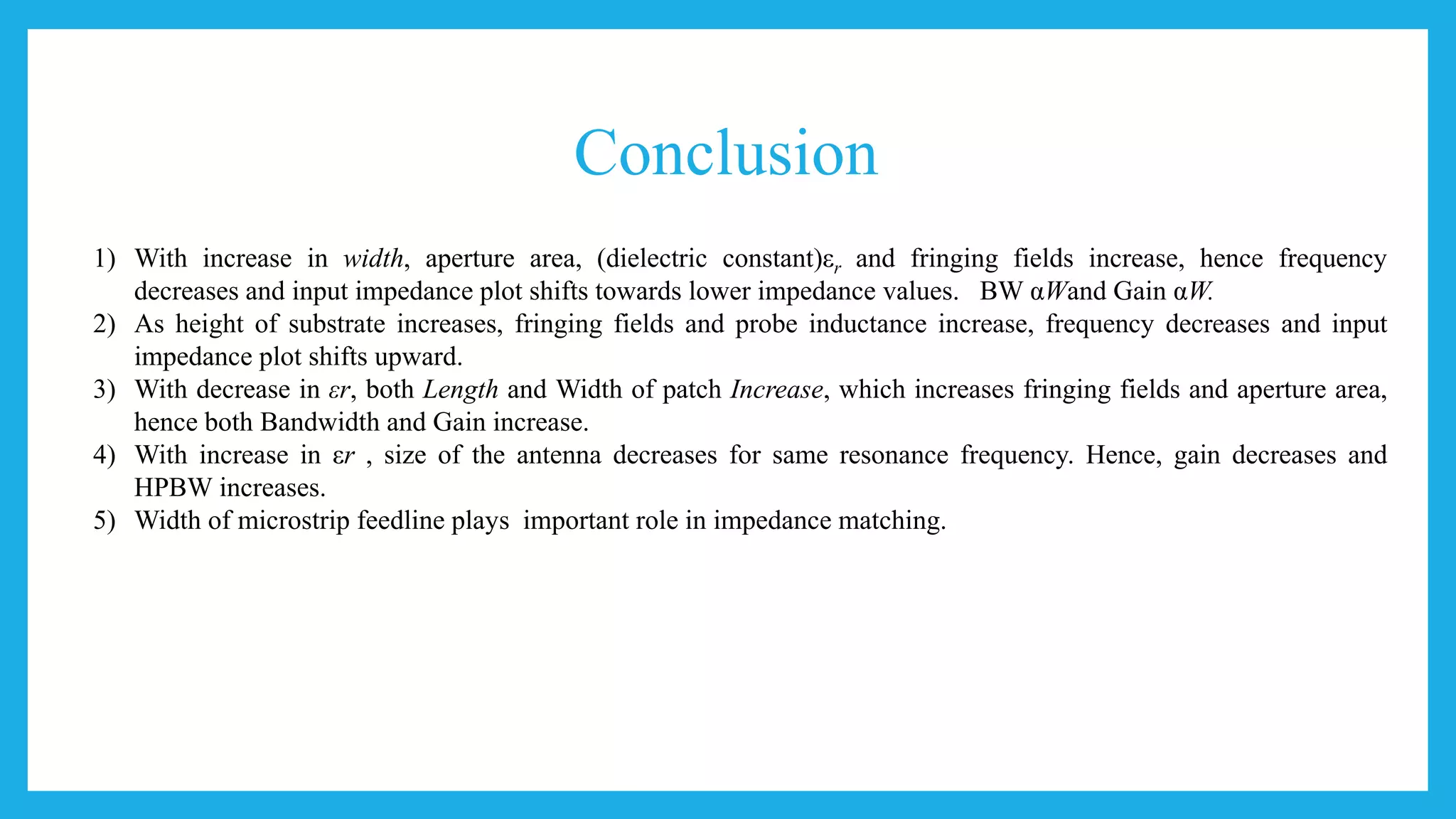 Conclusion
1) With increase in width, aperture area, (dielectric constant)εr and fringing fields increase, hence frequency
decreases and input impedance plot shifts towards lower impedance values. BW αWand Gain αW.
2) As height of substrate increases, fringing fields and probe inductance increase, frequency decreases and input
impedance plot shifts upward.
3) With decrease in εr, both Length and Width of patch Increase, which increases fringing fields and aperture area,
hence both Bandwidth and Gain increase.
4) With increase in εr , size of the antenna decreases for same resonance frequency. Hence, gain decreases and
HPBW increases.
5) Width of microstrip feedline plays important role in impedance matching.
 