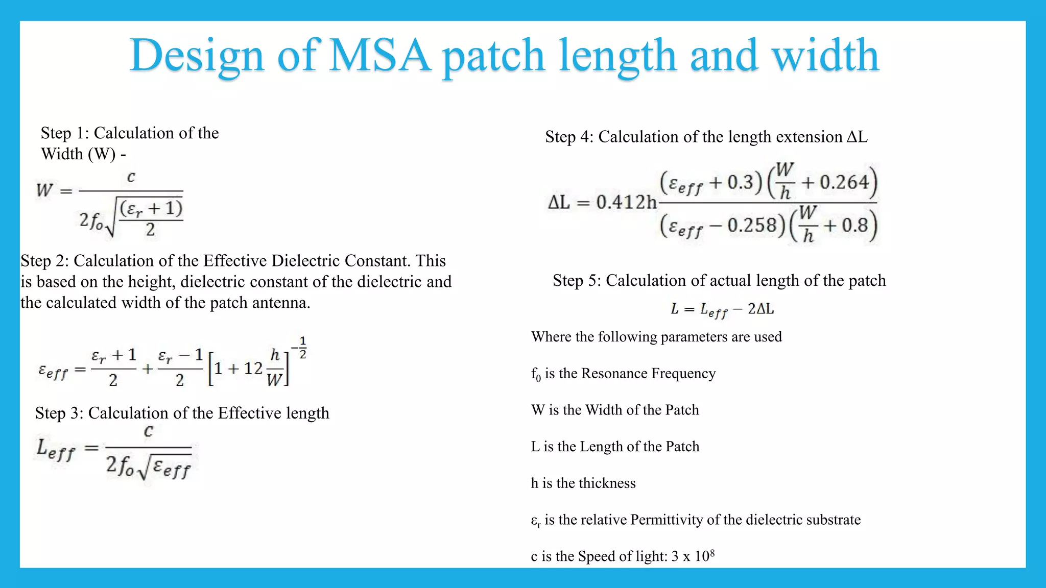 Design of MSA patch length and width
Step 1: Calculation of the
Width (W) -
Step 2: Calculation of the Effective Dielectric Constant. This
is based on the height, dielectric constant of the dielectric and
the calculated width of the patch antenna.
Step 3: Calculation of the Effective length
Step 4: Calculation of the length extension ΔL
Step 5: Calculation of actual length of the patch
Where the following parameters are used
f0 is the Resonance Frequency
W is the Width of the Patch
L is the Length of the Patch
h is the thickness
εr is the relative Permittivity of the dielectric substrate
c is the Speed of light: 3 x 108
 