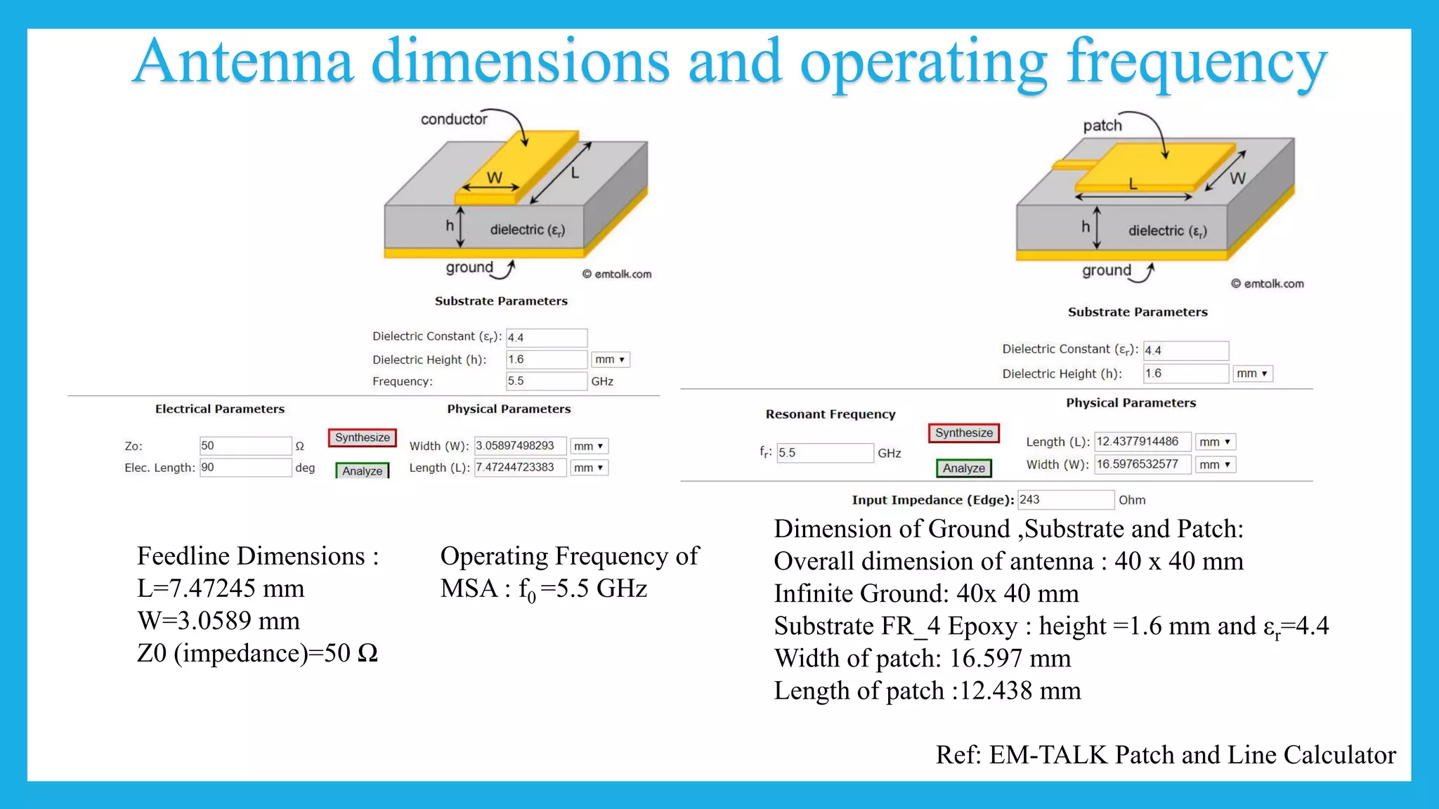 Antenna dimensions and operating frequency
Ref: EM-TALK Patch and Line Calculator
Feedline Dimensions :
L=7.47245 mm
W=3.0589 mm
Z0 (impedance)=50 Ω
Dimension of Ground ,Substrate and Patch:
Overall dimension of antenna : 40 x 40 mm
Infinite Ground: 40x 40 mm
Substrate FR_4 Epoxy : height =1.6 mm and εr=4.4
Width of patch: 16.597 mm
Length of patch :12.438 mm
Operating Frequency of
MSA : f0 =5.5 GHz
 