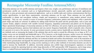Rectangular Microstrip Feedline Antenna(MSA)
Microstrip antennas are low profile antennas and requires where size, weight, cost, performance and ease of installation and
aerodynamic profile are constraint such as in high-performance aircraft, spacecraft, satellite and missile applications.
Presently in some government and commercial applications such as in mobile radio and wireless communications that have
similar specifications, to meet these requirements, microstrip antennas can be used. These antennas are low profile,
conformable to planar and non-planar surfaces, simple and inexpensive to manufacture using modern printed circuit
technology . They are very versatile in terms of resonant frequency, polarization, pattern and impedance when a particular
patch shape and mode are selected. In addition by adding loads between the patch and the ground plane, such as pins and
varactor diodes, adaptive elements with variable resonant frequency, impedance polarization and pattern can be designed.
Major operational disadvantages of microstrip antennas are their low efficiency, low power, high Q, poor polarization purity,
poor scanning performance, spurious feed radiation and very narrow frequency bandwidth, which is typically only a fraction
of a percent or at most a few percent. In some government security systems narrow bandwidth are desirable; however, there
are methods such as increasing the height of the substrate that can be used to extend the efficiency (to as large as 90 % if
surface waves are not included) and bandwidth (up to 35%); however, as the height increases, surface waves are introduced
which usually are not desirable because they extract power from the total available for direct radiation (space waves). The
surface waves travel within the substrate and they are scattered at bends and surface discontinuities, such as the truncation of
the dielectric ground plane and degrade the antenna pattern and polarization characteristics. Surface waves can be eliminated,
while maintaining large bandwidths, by using cavities stacking as well as other methods of microstrip elements can also be
used to increase the bandwidth. In addition, microstrip antennas also exhibit large electromagnetic signatures at certain
frequencies outside the operating band are rather large physically at VHF and possibly UHF frequencies, and in large arrays
there is a tradeoff between bandwidth and scan volume. The next section describes the basic characteristics of antenna.
 
