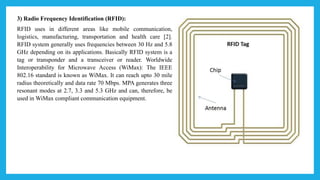 3) Radio Frequency Identification (RFID):
RFID uses in different areas like mobile communication,
logistics, manufacturing, transportation and health care [2].
RFID system generally uses frequencies between 30 Hz and 5.8
GHz depending on its applications. Basically RFID system is a
tag or transponder and a transceiver or reader. Worldwide
Interoperability for Microwave Access (WiMax): The IEEE
802.16 standard is known as WiMax. It can reach upto 30 mile
radius theoretically and data rate 70 Mbps. MPA generates three
resonant modes at 2.7, 3.3 and 5.3 GHz and can, therefore, be
used in WiMax compliant communication equipment.
 