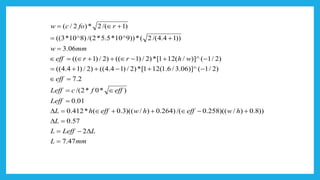 mmL
LLeffL
L
hweffhweffhL
Leff
efffcLeff
eff
whrreff
mmw
rfocw
47.7
2
57.0
))8.0)/)((258.0/()264.0)/)((3.0(*412.0
01.0
)*0*2/(
2.7
)2/1()]^06.3/6.1(121[*)2/)14.4(()2/)14.4((
)2/1()]^/(121[*)2/)1(()2/)1((
06.3
))14.4/(2(*))9^10*5.5*2/()8^10*3((
)1/(2*)2/(
=
−=
=
+−++=
=
=
=
−+−++=
−+−++=
=
+=
+=
 
