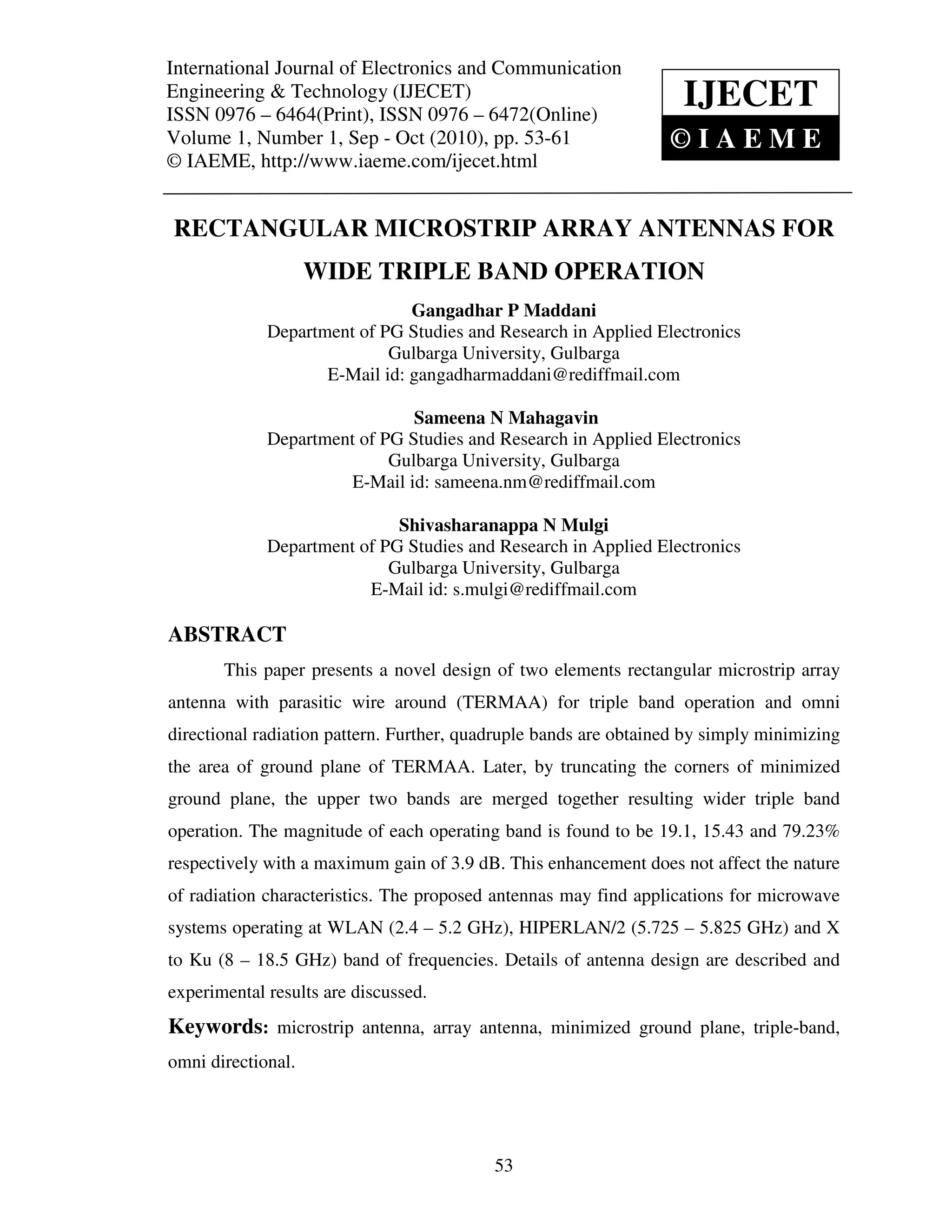 International Journal of Electronics and CommunicationTechnology (IJECET),
International Journal of Electronics and Communication Engineering &
ISSN 0976 – 6464(Print), ISSN 0976 – 6472(Online) Volume 1, Number 1, Sep - Oct (2010), © IAEME
Engineering & Technology (IJECET)
ISSN 0976 – 6464(Print), ISSN 0976 – 6472(Online)
                                                                           IJECET
Volume 1, Number 1, Sep - Oct (2010), pp. 53-61                           ©IAEME
© IAEME, http://www.iaeme.com/ijecet.html


 RECTANGULAR MICROSTRIP ARRAY ANTENNAS FOR
                    WIDE TRIPLE BAND OPERATION
                                Gangadhar P Maddani
              Department of PG Studies and Research in Applied Electronics
                             Gulbarga University, Gulbarga
                     E-Mail id: gangadharmaddani@rediffmail.com

                                Sameena N Mahagavin
              Department of PG Studies and Research in Applied Electronics
                             Gulbarga University, Gulbarga
                        E-Mail id: sameena.nm@rediffmail.com

                              Shivasharanappa N Mulgi
              Department of PG Studies and Research in Applied Electronics
                             Gulbarga University, Gulbarga
                          E-Mail id: s.mulgi@rediffmail.com

ABSTRACT
        This paper presents a novel design of two elements rectangular microstrip array
antenna with parasitic wire around (TERMAA) for triple band operation and omni
directional radiation pattern. Further, quadruple bands are obtained by simply minimizing
the area of ground plane of TERMAA. Later, by truncating the corners of minimized
ground plane, the upper two bands are merged together resulting wider triple band
operation. The magnitude of each operating band is found to be 19.1, 15.43 and 79.23%
respectively with a maximum gain of 3.9 dB. This enhancement does not affect the nature
of radiation characteristics. The proposed antennas may find applications for microwave
systems operating at WLAN (2.4 – 5.2 GHz), HIPERLAN/2 (5.725 – 5.825 GHz) and X
to Ku (8 – 18.5 GHz) band of frequencies. Details of antenna design are described and
experimental results are discussed.
Keywords: microstrip antenna, array antenna, minimized ground plane, triple-band,
omni directional.




                                               53
 