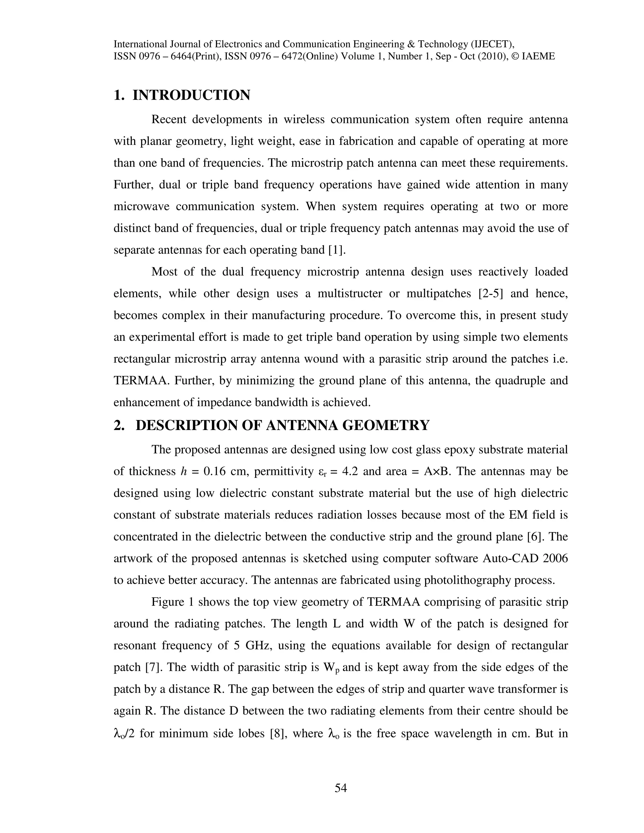International Journal of Electronics and Communication Engineering & Technology (IJECET),
ISSN 0976 – 6464(Print), ISSN 0976 – 6472(Online) Volume 1, Number 1, Sep - Oct (2010), © IAEME


1. INTRODUCTION
        Recent developments in wireless communication system often require antenna
with planar geometry, light weight, ease in fabrication and capable of operating at more
than one band of frequencies. The microstrip patch antenna can meet these requirements.
Further, dual or triple band frequency operations have gained wide attention in many
microwave communication system. When system requires operating at two or more
distinct band of frequencies, dual or triple frequency patch antennas may avoid the use of
separate antennas for each operating band [1].
        Most of the dual frequency microstrip antenna design uses reactively loaded
elements, while other design uses a multistructer or multipatches [2-5] and hence,
becomes complex in their manufacturing procedure. To overcome this, in present study
an experimental effort is made to get triple band operation by using simple two elements
rectangular microstrip array antenna wound with a parasitic strip around the patches i.e.
TERMAA. Further, by minimizing the ground plane of this antenna, the quadruple and
enhancement of impedance bandwidth is achieved.
2. DESCRIPTION OF ANTENNA GEOMETRY
        The proposed antennas are designed using low cost glass epoxy substrate material
of thickness h = 0.16 cm, permittivity εr = 4.2 and area = A×B. The antennas may be
designed using low dielectric constant substrate material but the use of high dielectric
constant of substrate materials reduces radiation losses because most of the EM field is
concentrated in the dielectric between the conductive strip and the ground plane [6]. The
artwork of the proposed antennas is sketched using computer software Auto-CAD 2006
to achieve better accuracy. The antennas are fabricated using photolithography process.
        Figure 1 shows the top view geometry of TERMAA comprising of parasitic strip
around the radiating patches. The length L and width W of the patch is designed for
resonant frequency of 5 GHz, using the equations available for design of rectangular
patch [7]. The width of parasitic strip is Wp and is kept away from the side edges of the
patch by a distance R. The gap between the edges of strip and quarter wave transformer is
again R. The distance D between the two radiating elements from their centre should be
λo/2 for minimum side lobes [8], where λo is the free space wavelength in cm. But in



                                               54
 