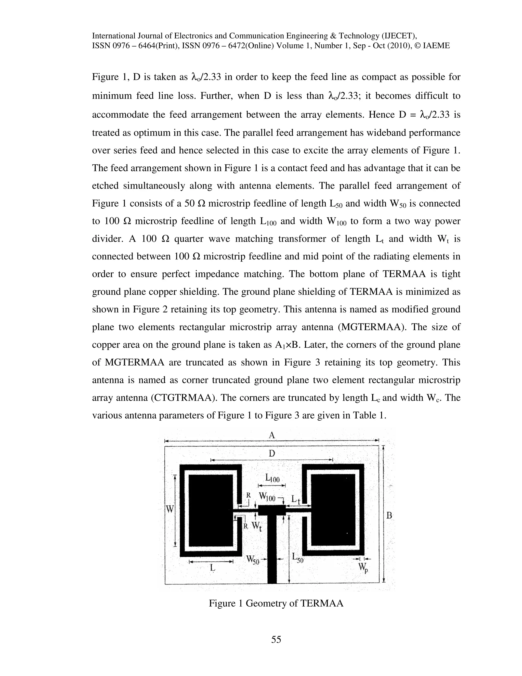 International Journal of Electronics and Communication Engineering & Technology (IJECET),
ISSN 0976 – 6464(Print), ISSN 0976 – 6472(Online) Volume 1, Number 1, Sep - Oct (2010), © IAEME


Figure 1, D is taken as λo/2.33 in order to keep the feed line as compact as possible for
minimum feed line loss. Further, when D is less than λo/2.33; it becomes difficult to
accommodate the feed arrangement between the array elements. Hence D = λo/2.33 is
treated as optimum in this case. The parallel feed arrangement has wideband performance
over series feed and hence selected in this case to excite the array elements of Figure 1.
The feed arrangement shown in Figure 1 is a contact feed and has advantage that it can be
etched simultaneously along with antenna elements. The parallel feed arrangement of
Figure 1 consists of a 50     microstrip feedline of length L50 and width W50 is connected
to 100     microstrip feedline of length L100 and width W100 to form a two way power
divider. A 100       quarter wave matching transformer of length Lt and width Wt is
connected between 100        microstrip feedline and mid point of the radiating elements in
order to ensure perfect impedance matching. The bottom plane of TERMAA is tight
ground plane copper shielding. The ground plane shielding of TERMAA is minimized as
shown in Figure 2 retaining its top geometry. This antenna is named as modified ground
plane two elements rectangular microstrip array antenna (MGTERMAA). The size of
copper area on the ground plane is taken as A1×B. Later, the corners of the ground plane
of MGTERMAA are truncated as shown in Figure 3 retaining its top geometry. This
antenna is named as corner truncated ground plane two element rectangular microstrip
array antenna (CTGTRMAA). The corners are truncated by length Lc and width Wc. The
various antenna parameters of Figure 1 to Figure 3 are given in Table 1.




                               Figure 1 Geometry of TERMAA


                                               55
 