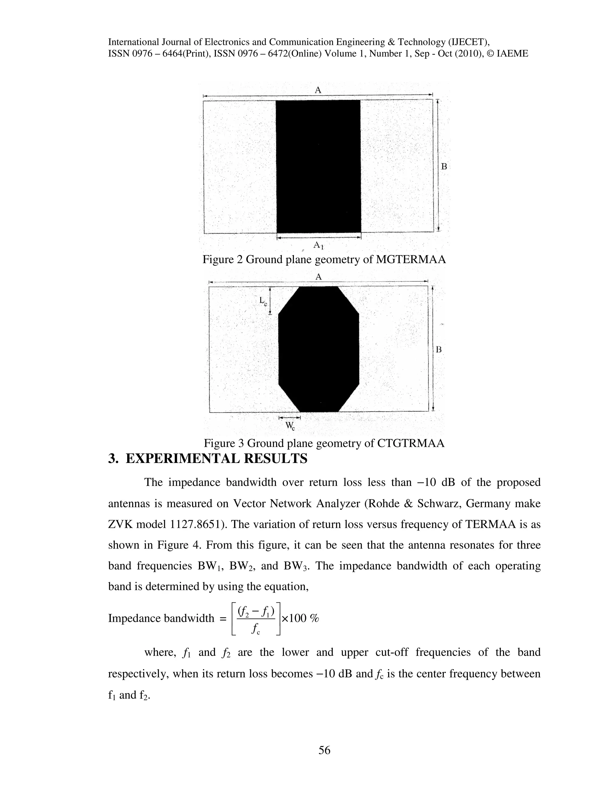 International Journal of Electronics and Communication Engineering & Technology (IJECET),
ISSN 0976 – 6464(Print), ISSN 0976 – 6472(Online) Volume 1, Number 1, Sep - Oct (2010), © IAEME




                     Figure 2 Ground plane geometry of MGTERMAA




                     Figure 3 Ground plane geometry of CTGTRMAA
3. EXPERIMENTAL RESULTS
        The impedance bandwidth over return loss less than −10 dB of the proposed
antennas is measured on Vector Network Analyzer (Rohde & Schwarz, Germany make
ZVK model 1127.8651). The variation of return loss versus frequency of TERMAA is as
shown in Figure 4. From this figure, it can be seen that the antenna resonates for three
band frequencies BW1, BW2, and BW3. The impedance bandwidth of each operating
band is determined by using the equation,
                       (f − f ) 
Impedance bandwidth =  2 1  ×100 %
                       fc 
        where, f1 and f2 are the lower and upper cut-off frequencies of the band
respectively, when its return loss becomes −10 dB and fc is the center frequency between
f1 and f2.



                                               56
 