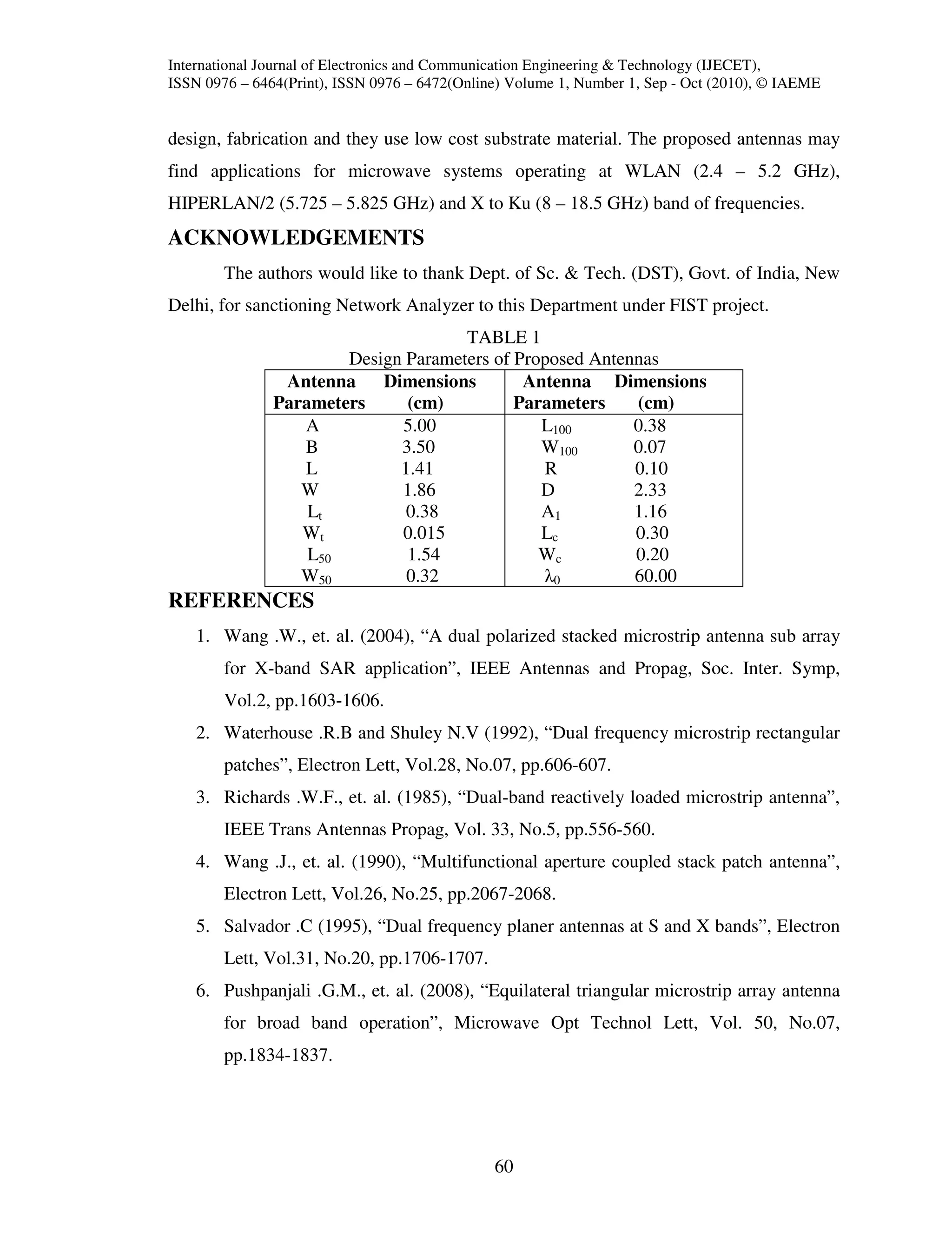 International Journal of Electronics and Communication Engineering & Technology (IJECET),
ISSN 0976 – 6464(Print), ISSN 0976 – 6472(Online) Volume 1, Number 1, Sep - Oct (2010), © IAEME


design, fabrication and they use low cost substrate material. The proposed antennas may
find applications for microwave systems operating at WLAN (2.4 – 5.2 GHz),
HIPERLAN/2 (5.725 – 5.825 GHz) and X to Ku (8 – 18.5 GHz) band of frequencies.
ACKNOWLEDGEMENTS
        The authors would like to thank Dept. of Sc. & Tech. (DST), Govt. of India, New
Delhi, for sanctioning Network Analyzer to this Department under FIST project.
                                     TABLE 1
                       Design Parameters of Proposed Antennas
                Antenna    Dimensions        Antenna Dimensions
               Parameters     (cm)          Parameters    (cm)
                  A          5.00              L100       0.38
                  B          3.50              W100       0.07
                  L          1.41              R          0.10
                  W          1.86              D          2.33
                   Lt         0.38             A1         1.16
                  Wt         0.015             Lc         0.30
                   L50        1.54             Wc         0.20
                  W50         0.32             λ0         60.00
REFERENCES
    1. Wang .W., et. al. (2004), “A dual polarized stacked microstrip antenna sub array
        for X-band SAR application”, IEEE Antennas and Propag, Soc. Inter. Symp,
        Vol.2, pp.1603-1606.
    2. Waterhouse .R.B and Shuley N.V (1992), “Dual frequency microstrip rectangular
        patches”, Electron Lett, Vol.28, No.07, pp.606-607.
    3. Richards .W.F., et. al. (1985), “Dual-band reactively loaded microstrip antenna”,
        IEEE Trans Antennas Propag, Vol. 33, No.5, pp.556-560.
    4. Wang .J., et. al. (1990), “Multifunctional aperture coupled stack patch antenna”,
        Electron Lett, Vol.26, No.25, pp.2067-2068.
    5. Salvador .C (1995), “Dual frequency planer antennas at S and X bands”, Electron
        Lett, Vol.31, No.20, pp.1706-1707.
    6. Pushpanjali .G.M., et. al. (2008), “Equilateral triangular microstrip array antenna
        for broad band operation”, Microwave Opt Technol Lett, Vol. 50, No.07,
        pp.1834-1837.




                                               60
 