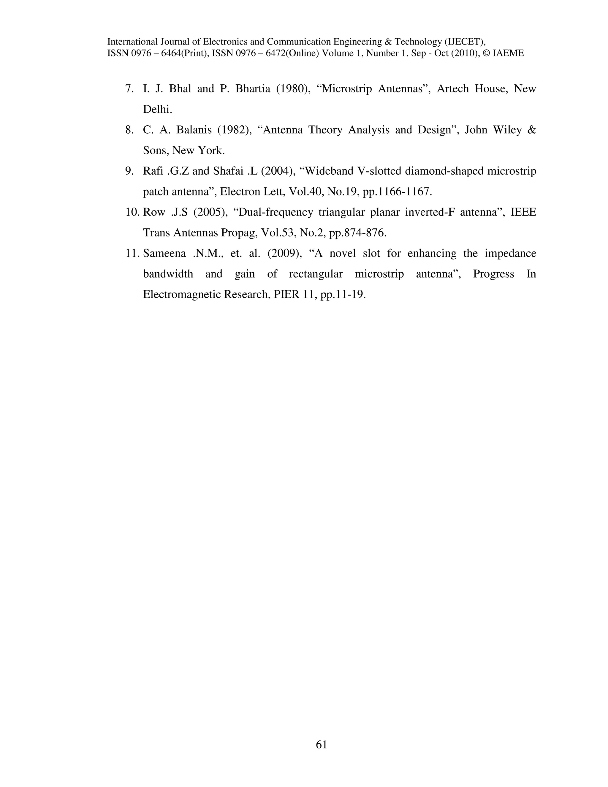 International Journal of Electronics and Communication Engineering & Technology (IJECET),
ISSN 0976 – 6464(Print), ISSN 0976 – 6472(Online) Volume 1, Number 1, Sep - Oct (2010), © IAEME


    7. I. J. Bhal and P. Bhartia (1980), “Microstrip Antennas”, Artech House, New
        Delhi.
    8. C. A. Balanis (1982), “Antenna Theory Analysis and Design”, John Wiley &
        Sons, New York.
    9. Rafi .G.Z and Shafai .L (2004), “Wideband V-slotted diamond-shaped microstrip
        patch antenna”, Electron Lett, Vol.40, No.19, pp.1166-1167.
    10. Row .J.S (2005), “Dual-frequency triangular planar inverted-F antenna”, IEEE
        Trans Antennas Propag, Vol.53, No.2, pp.874-876.
    11. Sameena .N.M., et. al. (2009), “A novel slot for enhancing the impedance
        bandwidth     and    gain   of   rectangular    microstrip    antenna”,    Progress       In
        Electromagnetic Research, PIER 11, pp.11-19.




                                               61
 