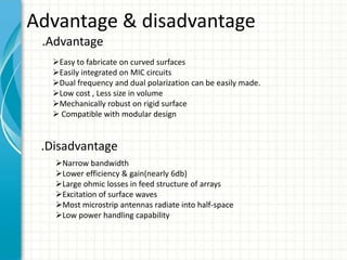 Advantage & disadvantage
.Advantage
Easy to fabricate on curved surfaces
Easily integrated on MIC circuits
Dual frequency and dual polarization can be easily made.
Low cost , Less size in volume
Mechanically robust on rigid surface
 Compatible with modular design
.Disadvantage
Narrow bandwidth
Lower efficiency & gain(nearly 6db)
Large ohmic losses in feed structure of arrays
Excitation of surface waves
Most microstrip antennas radiate into half-space
Low power handling capability
 