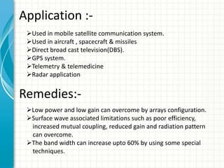 Application :-
Used in mobile satellite communication system.
Used in aircraft , spacecraft & missiles
Direct broad cast television(DBS).
GPS system.
Telemetry & telemedicine
Radar application
Remedies:-
Low power and low gain can overcome by arrays configuration.
Surface wave associated limitations such as poor efficiency,
increased mutual coupling, reduced gain and radiation pattern
can overcome.
The band width can increase upto 60% by using some special
techniques.
 