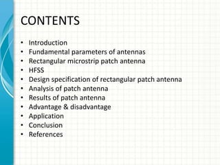 CONTENTS
• Introduction
• Fundamental parameters of antennas
• Rectangular microstrip patch antenna
• HFSS
• Design specification of rectangular patch antenna
• Analysis of patch antenna
• Results of patch antenna
• Advantage & disadvantage
• Application
• Conclusion
• References
 