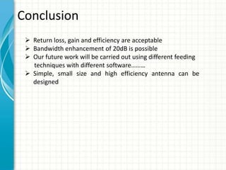 Conclusion
 Return loss, gain and efficiency are acceptable
 Bandwidth enhancement of 20dB is possible
 Our future work will be carried out using different feeding
techniques with different software………
 Simple, small size and high efficiency antenna can be
designed
 