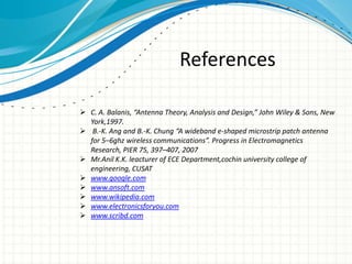 References
 C. A. Balanis, “Antenna Theory, Analysis and Design,” John Wiley & Sons, New
York,1997.
 B.-K. Ang and B.-K. Chung “A wideband e-shaped microstrip patch antenna
for 5–6ghz wireless communications”. Progress in Electromagnetics
Research, PIER 75, 397–407, 2007
 Mr.Anil K.K. leacturer of ECE Department,cochin university college of
engineering, CUSAT
 www.google.com
 www.ansoft.com
 www.wikipedia.com
 www.electronicsforyou.com
 www.scribd.com
 