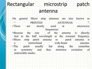 Rectangular microstrip patch
antenna
>In general Micro strip antennas are also known as
“ PRINTED ANTENNAS ”.
>These are mostly used at microwave
frequencies
>Because the size of the antenna is directly
tied to the half wavelength at the resonant frequency.
>Micro strip patch antenna or patch antenna is
a narrowband wide-beam antenna.
>The patch usually fed along the centerline
to symmetry and thus minimize excitation of
undesirable modes.
 