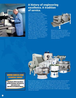 A history of engineering
                                       excellence. A tradition
                                       of service.
                                       Sweco’s unsurpassed screening
                                       experience is backed by the strongest
                                       engineering and technical support staff in
                                       the industry. Sweco’s Rectangular
                                       Separator is ideal for a variety of process
                                       applications. For installation-specific
                                       recommendations on features and accesso-
                                       ries, contact your local Sweco application
                                       engineer, or call our Technology Center in
                                       Florence, Kentucky. Armed with the
                                       broadest line of separation and particulate
                                       handling equipment, Sweco application
                                       engineers solve today’s toughest separation
                                       problems, while our research and develop-          Behind each rectangular is the Sweco
                                       ment team anticipates future demands.              legacy, synonymous with top quality
                                       More than 100 service offices worldwide            equipment, innovative design and exacting
                                       and an expertly staffed Technology Center          standards. In fact, this new generation of
                                       are just two of the reasons that companies         high-capacity screening equipment comes
                                       have been turning to us for solutions —            from the originator of round
                                       not mere machinery.                                vibratory machines.




    WWW.SWECO.COM
      TECHNICAL LIBRARY
                                       Sweco’s mission is to be the world leader in particle-separation and size reduction solutions,
     Download a PDF of any Sweco       and to meet the challenges of an ever-changing world market by seeking innovative new
    product brochure. Just log on to   technologies both inside and outside our organization. Sweco will provide responsive,
            www.sweco.com              intelligent sales support teams that are as knowledgeable about the needs of our customers as
                                       they are about our products, and will engineer and manufacture equipment that provides
     and click on Technical Library.   quality, value and dependability. Sweco will pursue all avenues that may enhance or improve
                                       our products and the products of our customers in order to build a solid, lasting relationship
                                       with you, our customer.




1
 