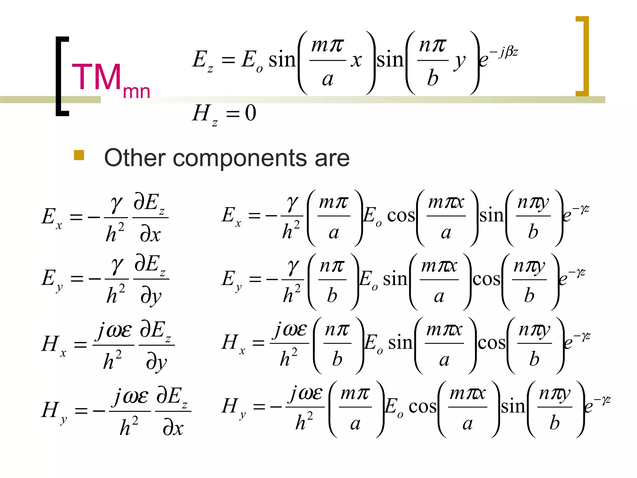 TMmn
 Other components are
x
E
h
j
H
y
E
h
j
H
y
E
h
E
x
E
h
E
z
y
z
x
z
y
z
x
∂
∂
−=
∂
∂
=
∂
∂
−=
∂
∂
−=
2
2
2
2
ωε
ωε
γ
γ
z
oy
z
ox
z
oy
z
ox
e
b
yn
a
xm
E
a
m
h
j
H
e
b
yn
a
xm
E
b
n
h
j
H
e
b
yn
a
xm
E
b
n
h
E
e
b
yn
a
xm
E
a
m
h
E
γ
γ
γ
γ
πππωε
πππωε
πππγ
πππγ
−
−
−
−


















−=


















=


















−=


















−=
sincos
cossin
cossin
sincos
2
2
2
2
0
sinsin
=












= −
z
zj
oz
H
ey
b
n
x
a
m
EE βππ
 