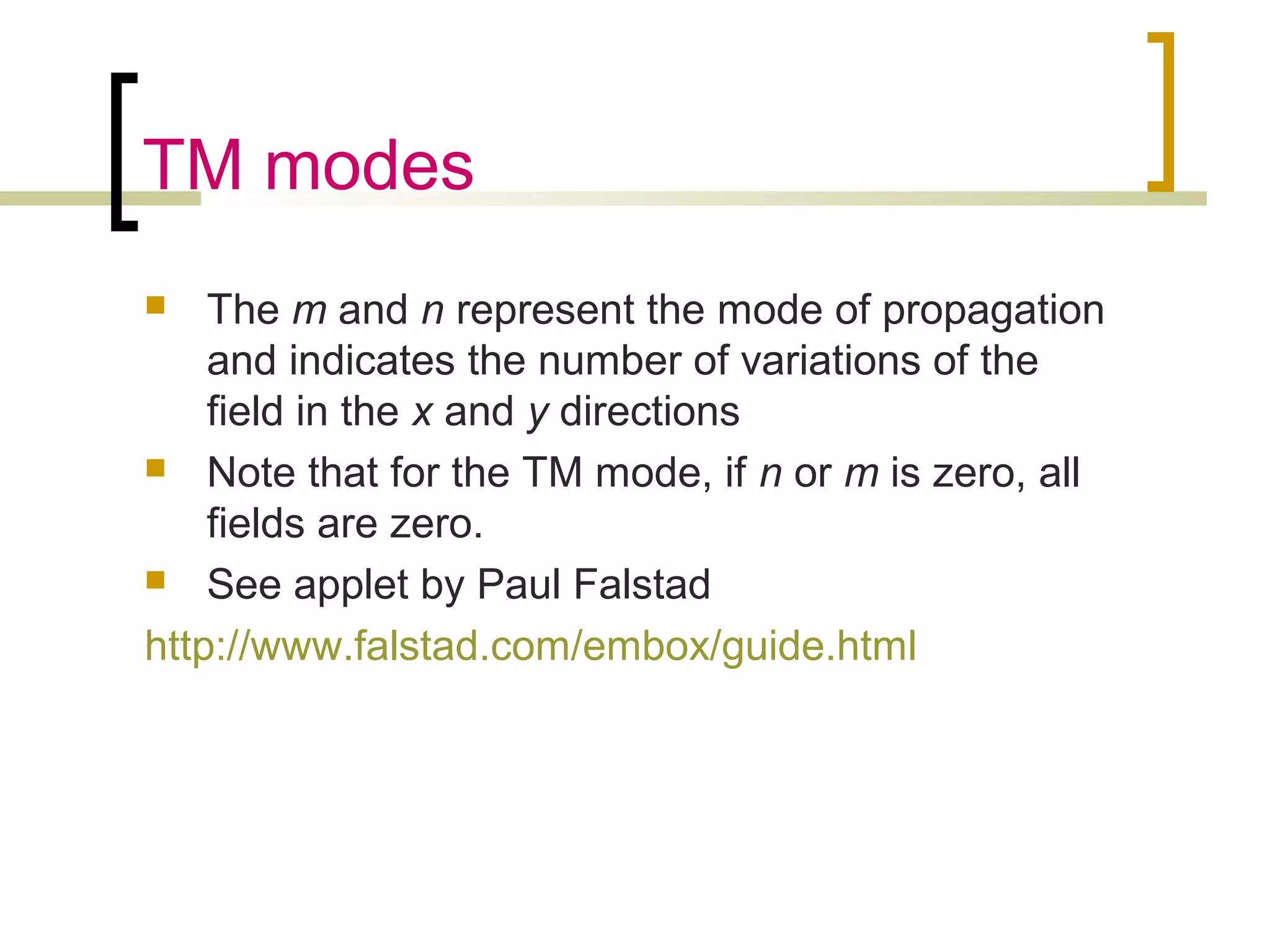 TM modes
 The m and n represent the mode of propagation
and indicates the number of variations of the
field in the x and y directions
 Note that for the TM mode, if n or m is zero, all
fields are zero.
 See applet by Paul Falstad
http://www.falstad.com/embox/guide.html
 