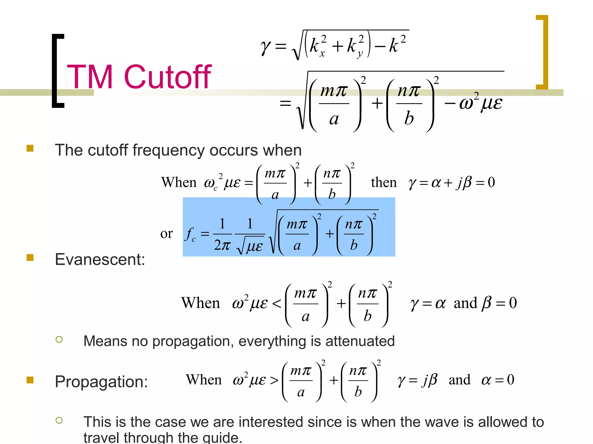 TM Cutoff
 The cutoff frequency occurs when
 Evanescent:
 Means no propagation, everything is attenuated
 Propagation:
 This is the case we are interested since is when the wave is allowed to
travel through the guide.
( )
µεω
ππ
γ
2
22
222
−





+





=
−+=
b
n
a
m
kkk yx
22
22
2
1
2
1
or
0thenWhen






+





=
=+=





+





=
b
n
a
m
f
j
b
n
a
m
c
c
ππ
µεπ
βαγ
ππ
µεω
0andWhen
22
2
==





+





< βαγ
ππ
µεω
b
n
a
m
0andWhen
22
2
==





+





> αβγ
ππ
µεω j
b
n
a
m
 