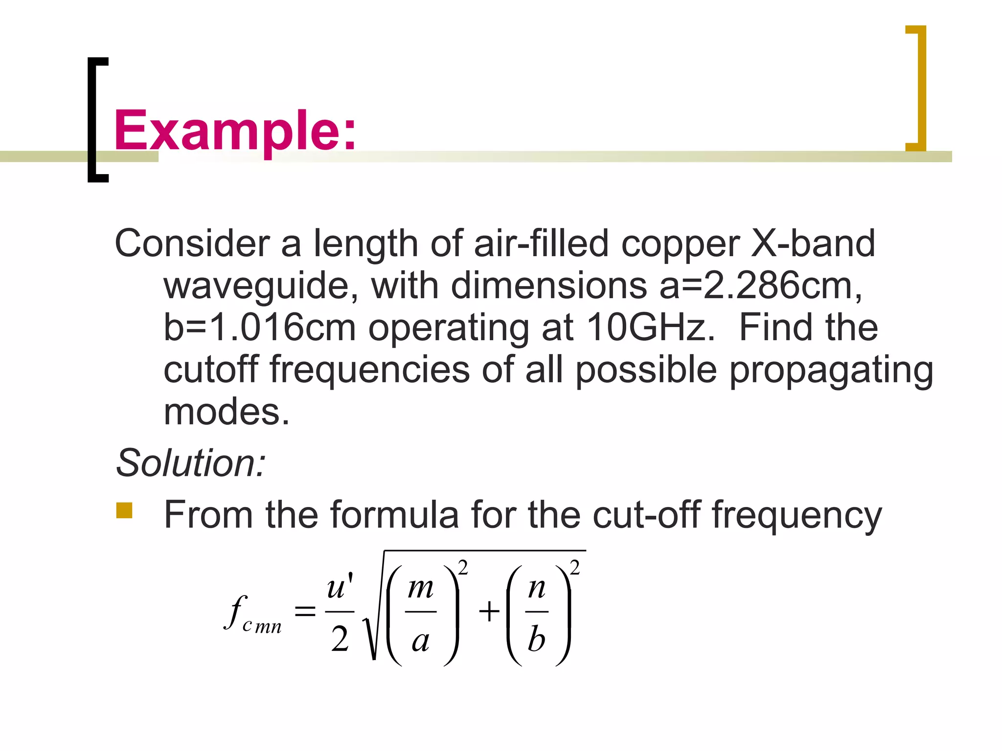 Example:
Consider a length of air-filled copper X-band
waveguide, with dimensions a=2.286cm,
b=1.016cm operating at 10GHz. Find the
cutoff frequencies of all possible propagating
modes.
Solution:
 From the formula for the cut-off frequency
22
2
'






+





=
b
n
a
mu
f mnc
 