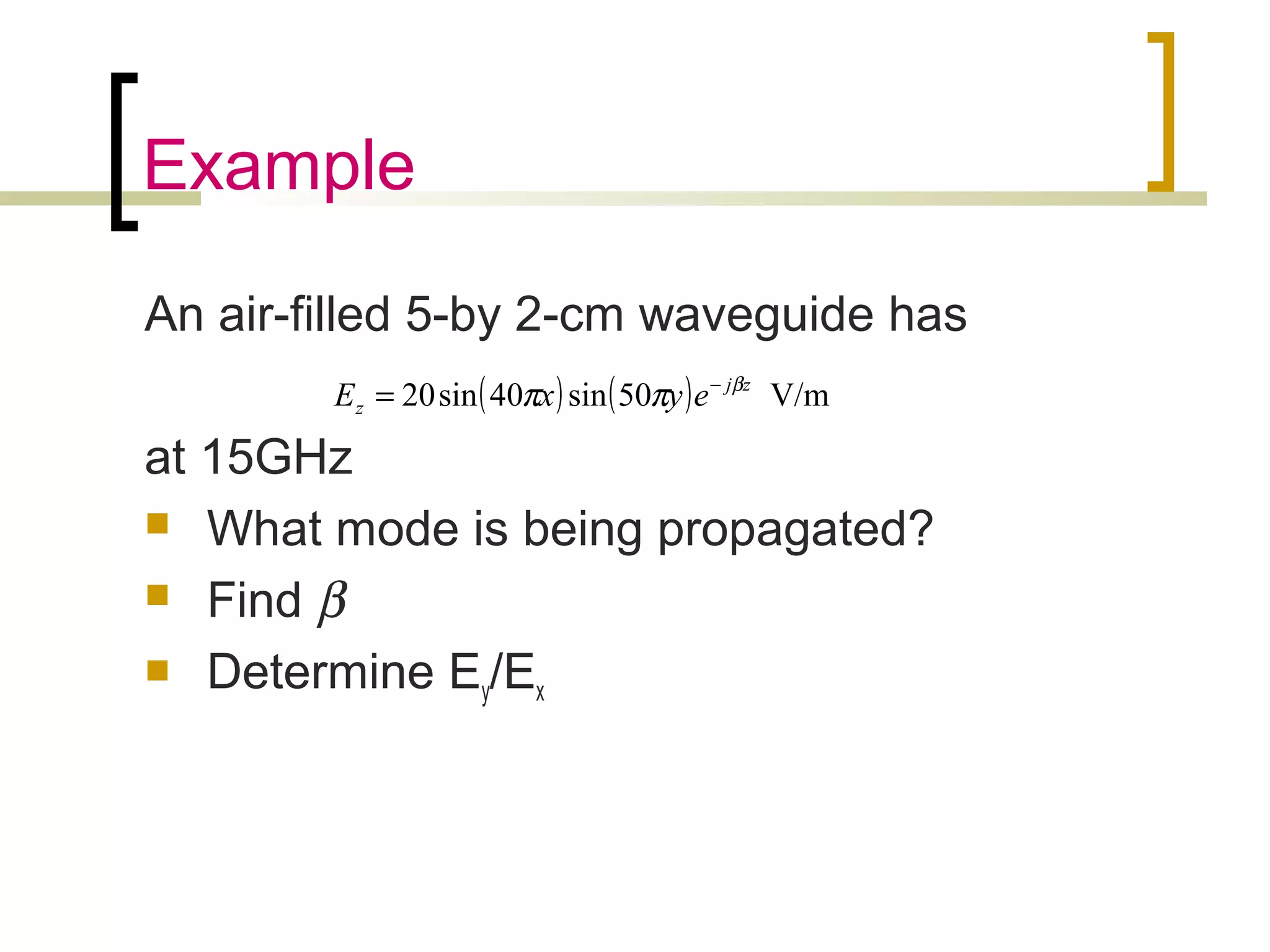 Example
An air-filled 5-by 2-cm waveguide has
at 15GHz
 What mode is being propagated?
 Find β
 Determine Ey/Ex
( ) ( ) V/m50sin40sin20 zj
z eyxE β
ππ −
=
 