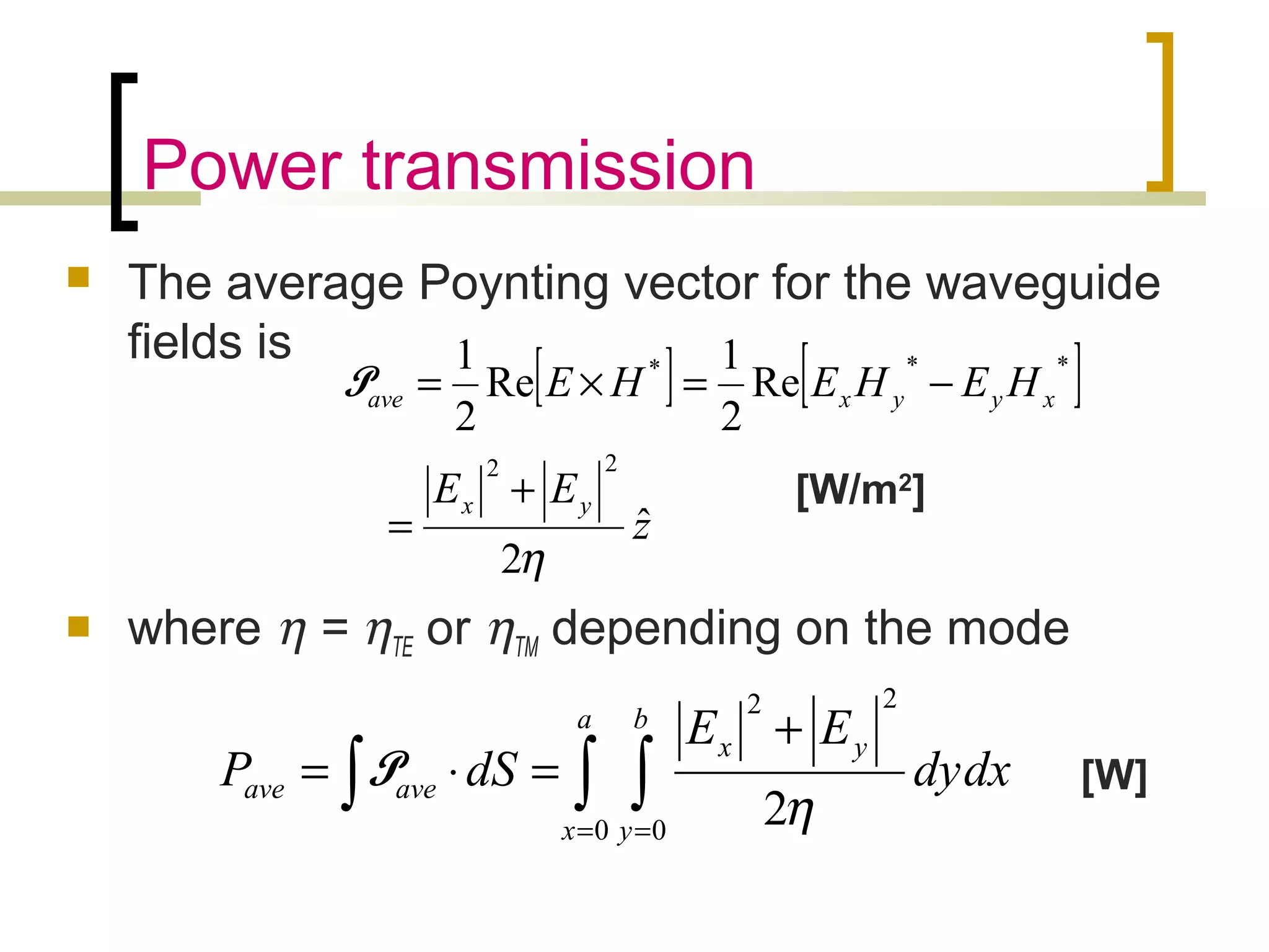 Power transmission
 The average Poynting vector for the waveguide
fields is
 where η = ηTE or ηTM depending on the mode
[ ] [ ]
z
EE
HEHEHE
yx
xyyxave
ˆ
2
Re
2
1
Re
2
1
22
***
η
+
=
−=×=P
∫ ∫∫ = =
+
=⋅=
a
x
b
y
yx
aveave dxdy
EE
dSP
0 0
22
2η
P
[W/m2
]
[W]
 
