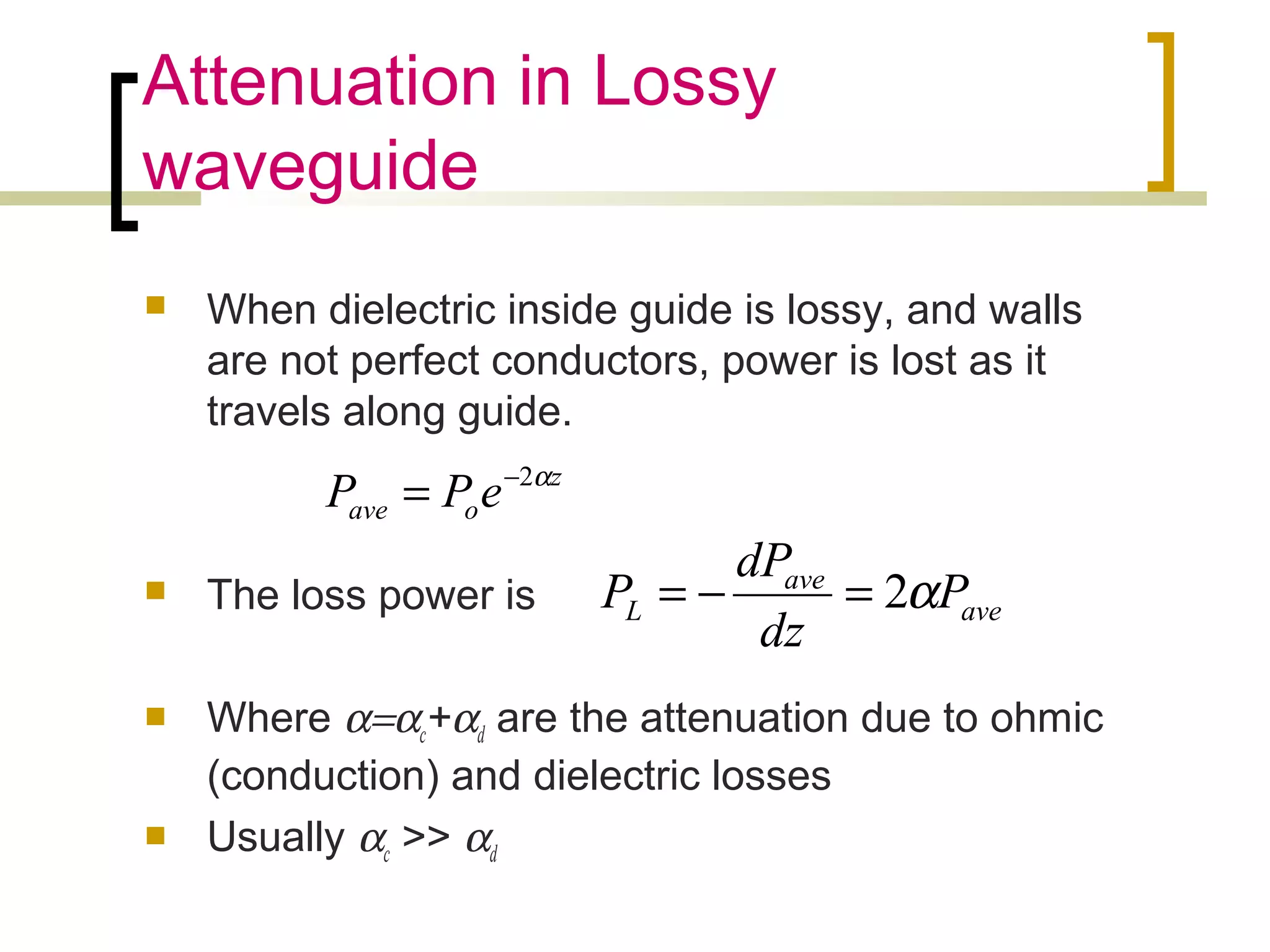 Attenuation in Lossy
waveguide
 When dielectric inside guide is lossy, and walls
are not perfect conductors, power is lost as it
travels along guide.
 The loss power is
 Where α=αc+αd are the attenuation due to ohmic
(conduction) and dielectric losses
 Usually αc >> αd
z
oave ePP α2−
=
ave
ave
L P
dz
dP
P α2=−=
 