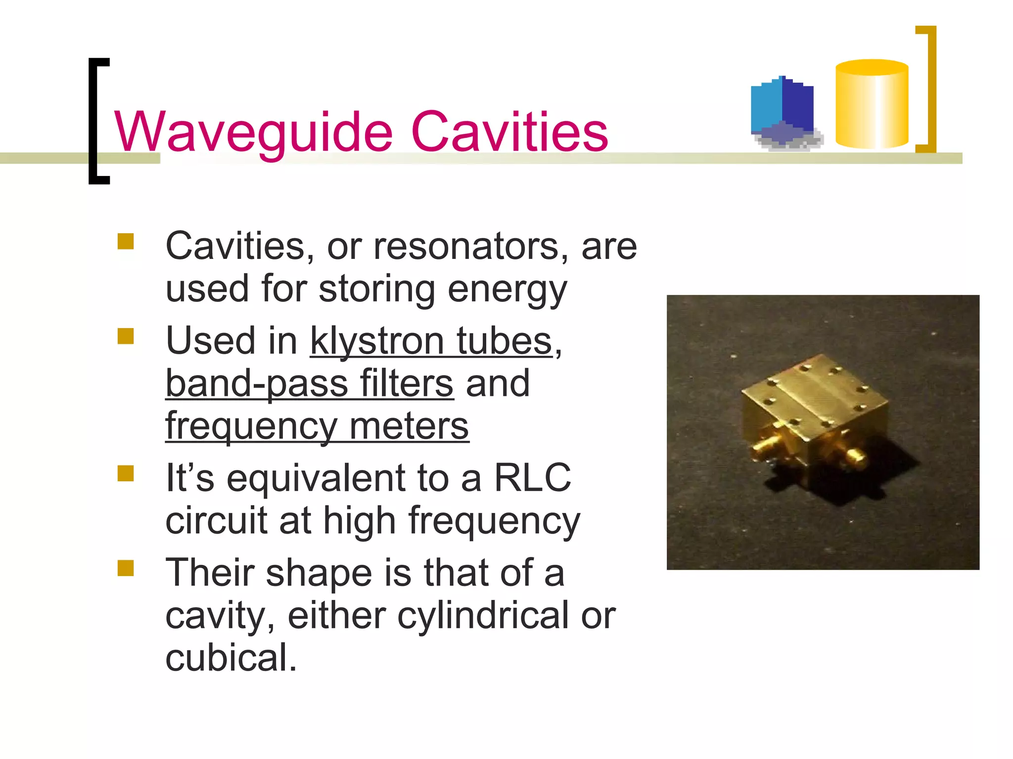 Waveguide Cavities
 Cavities, or resonators, are
used for storing energy
 Used in klystron tubes,
band-pass filters and
frequency meters
 It’s equivalent to a RLC
circuit at high frequency
 Their shape is that of a
cavity, either cylindrical or
cubical.
 