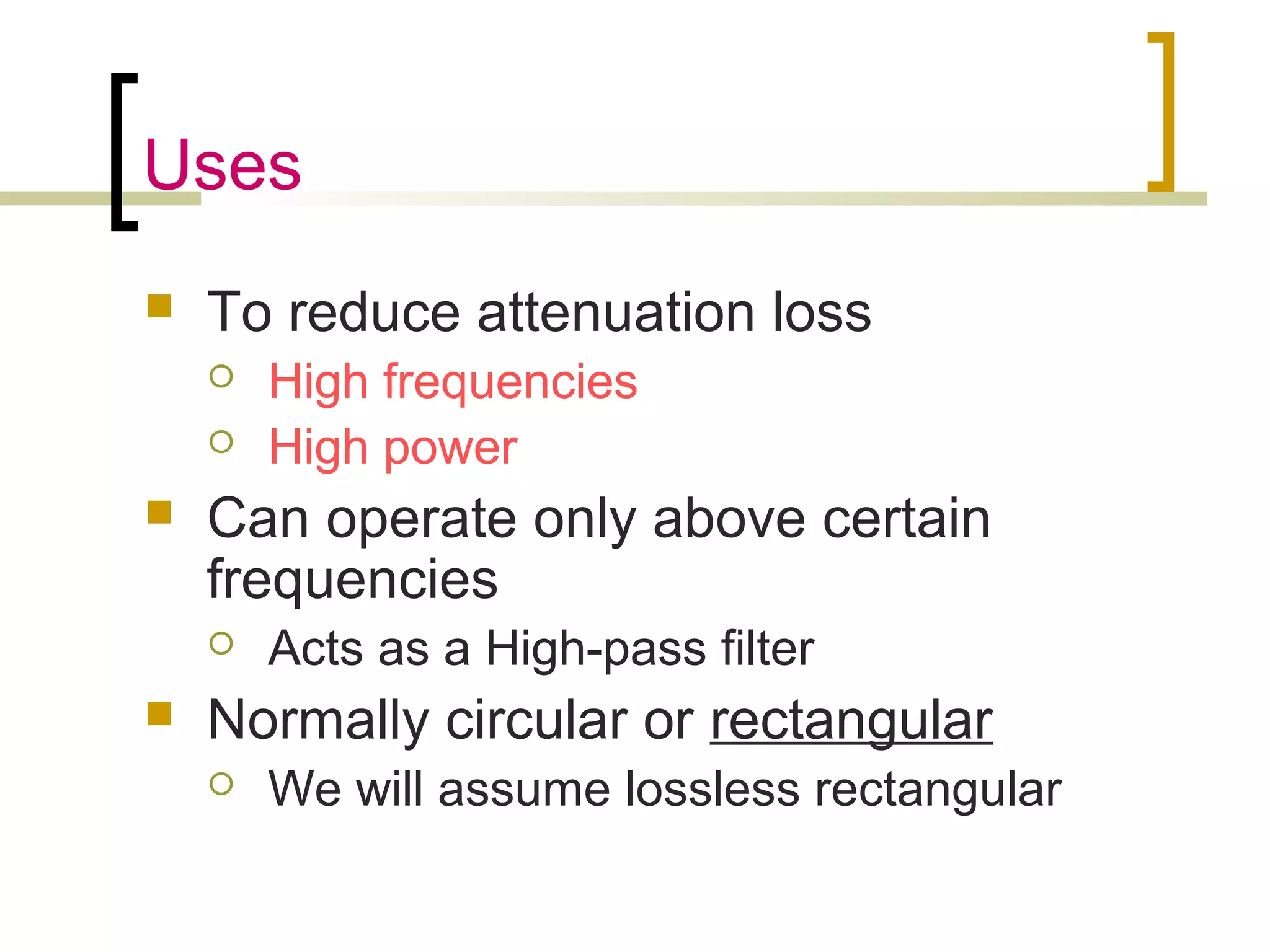 Uses
 To reduce attenuation loss
 High frequencies
 High power
 Can operate only above certain
frequencies
 Acts as a High-pass filter
 Normally circular or rectangular
 We will assume lossless rectangular
 