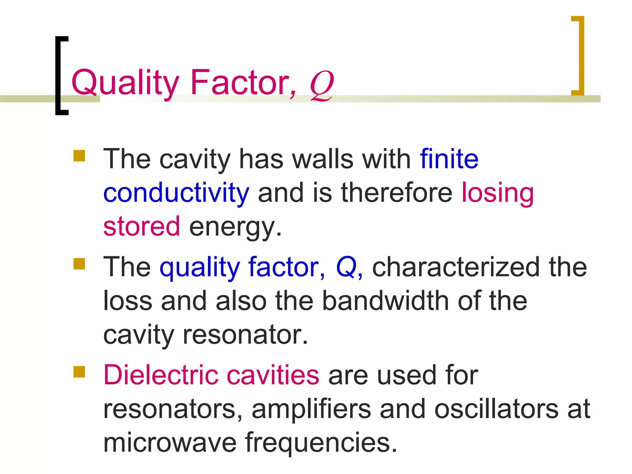 Quality Factor, Q
 The cavity has walls with finite
conductivity and is therefore losing
stored energy.
 The quality factor, Q, characterized the
loss and also the bandwidth of the
cavity resonator.
 Dielectric cavities are used for
resonators, amplifiers and oscillators at
microwave frequencies.
 