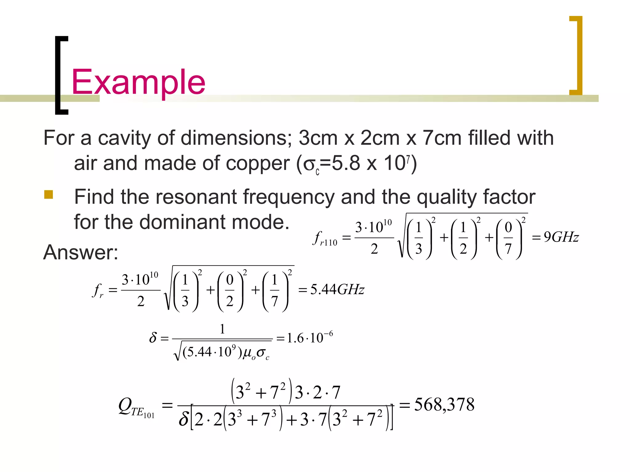 Example
For a cavity of dimensions; 3cm x 2cm x 7cm filled with
air and made of copper (σc=5.8 x 107
)
 Find the resonant frequency and the quality factor
for the dominant mode.
Answer:
GHzfr 44.5
7
1
2
0
3
1
2
103
22210
=





+





+




⋅
=
6
9
106.1
)1044.5(
1 −
⋅=
⋅
=
coσµ
δ
( )
( ) ( )[ ] 378,568
73737322
72373
2233
22
101
=
+⋅++⋅
⋅⋅+
=
δ
TEQ
GHzfr 9
7
0
2
1
3
1
2
103
22210
110 =





+





+




⋅
=
 