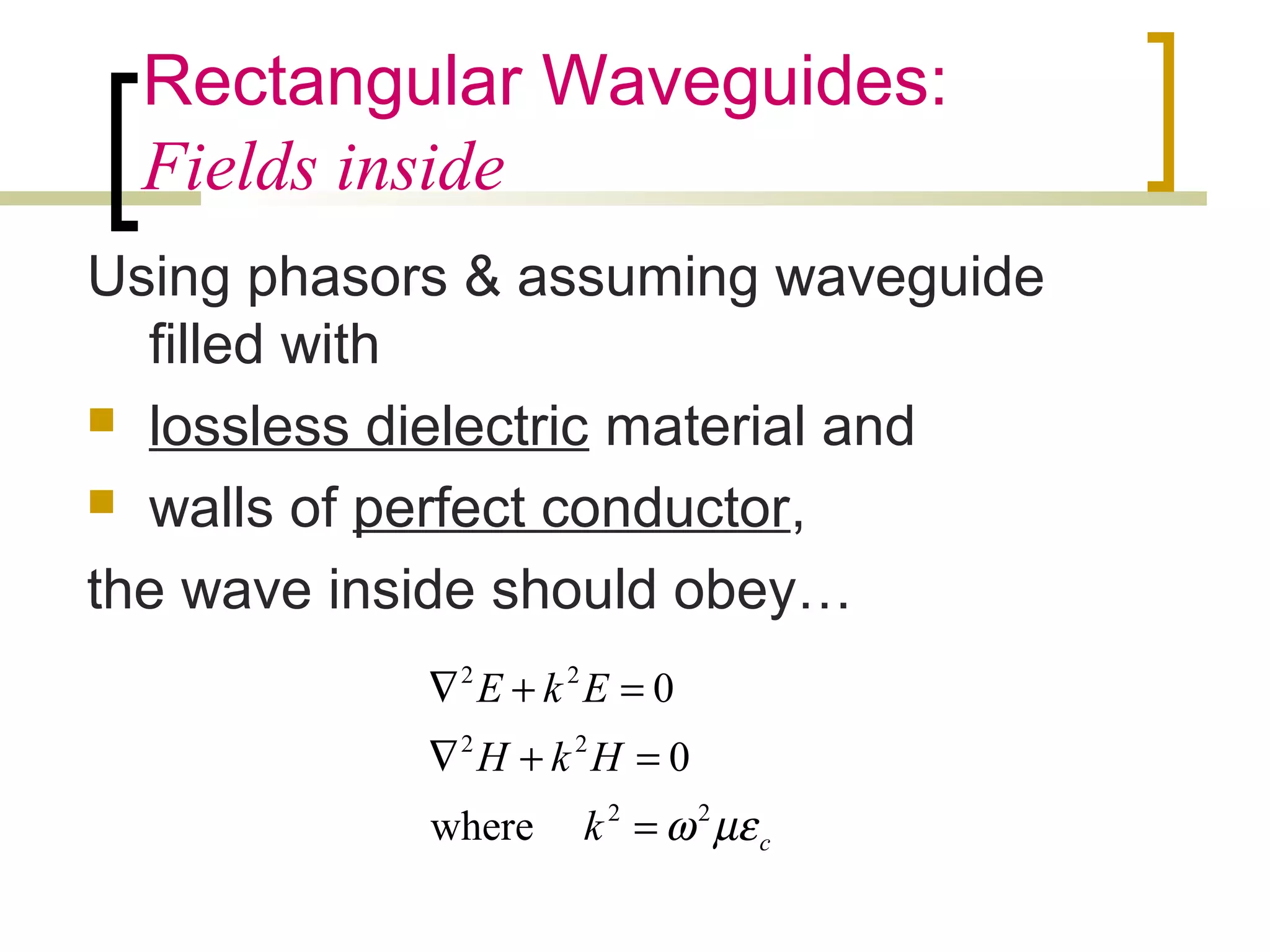 Rectangular Waveguides:
Fields inside
Using phasors & assuming waveguide
filled with
 lossless dielectric material and
 walls of perfect conductor,
the wave inside should obey…
ck
HkH
EkE
µεω22
22
22
where
0
0
=
=+∇
=+∇
 