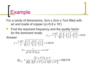 Example
For a cavity of dimensions; 3cm x 2cm x 7cm filled with
air and made of copper (σc=5.8 x 107
)
 Find the resonant frequency and the quality factor
for the dominant mode.
Answer:
GHzfr 44.5
7
1
2
0
3
1
2
103
22210
=





+





+




⋅
=
6
9
106.1
)1044.5(
1 −
⋅=
⋅
=
coσµ
δ
( )
( ) ( )[ ] 378,568
73737322
72373
2233
22
101
=
+⋅++⋅
⋅⋅+
=
δ
TEQ
GHzfr 9
7
0
2
1
3
1
2
103
22210
110 =





+





+




⋅
=
 