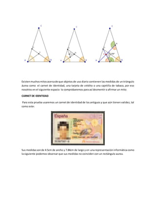 Existenmuchosmitosacercade que objetos de uso diario contienen las medidas de un triángulo
áurea como el carnet de identidad, una tarjeta de crédito o una cajetilla de tabaco, por eso
nosotros en el siguiente espacio lo comprobaremos para así desmentir o afirmar un mito:
CARNET DE IDENTIDAD
Para esta prueba usaremos un carnet de identidad de los antiguos y que aún tienen validez, tal
como este:
Sus medidassonde 4.5cm de ancho y 7.84cm de largo y en una representación informática como
la siguiente podemos observar que sus medidas no coinciden con un rectángulo aurea.
 