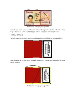 Pincha sobre la imagen para agrandar
Tambiénlopodemosdemostrarde formaanalíticaconlos siguientes cálculos, la división entre el
largo y el ancho es, 7.84/4.5=1,7422222, por tanto no cumple con un rectángulo áureo.
CAJETILLA DE TABACO
También supuestamente una cajetilla de tabaco posee las medidas de un rectángulo áureo
Podemos observar en la siguiente fotografía que esto no es verdad pero sí que es cierto que se
parece bastante:
Pincha sobre la imagen para agrandar
 