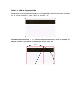 TARJETA DE CRÉDITO. DNI ELECTRÓNICO
Otro ejemploesunatarjetade créditode circulaciónlegal porEspaña.Susdimensiones coinciden
con las del DNI electrónico ¿podría cumplir las medidas, o No?
Como en los casos anteriores en este tampoco se cumple un rectángulo áureo en su forma. Sus
medidas son de 5.1cm de ancho y 8.25cm de largo. 8.25/5.1 =1,61764
 