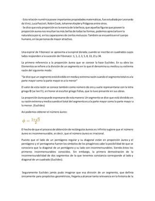 · Esta relaciónnuméricaposee importantespropiedadesmatemáticas,fue estudiadaporLeonardo
da Vinci,LucaPaccioli,RobinCook,JohannesKepleryPitágorasentre otros.
· Se dice que esta proporcióneslaesenciade labelleza,que aquellasfigurasque poseenla
proporciónaureanosresultanlasmás bellasde todaslasformas,podemosapreciarlaenla
naturalezaporej.enlos caparazonesde ciertosmoluscos:Tambiénse encuentraenel cuerpo
humano,enlaspersonasde mayor atractivo.
Una espiral de Fibonacci se aproxima a la espiral dorada; cuando se inscribe en cuadrados cuyos
lados responden a la sucesión de Fibonacci: 1, 1, 2, 3, 5, 8, 13, 21 y 34.
La primera referencia a la proporción áurea que se conoce la hace Euclides. En su obra los
Elementosse refiere a la división de un segmento en lo que él denomina su media y su extrema
razón del siguiente modo:
"Se dice que un segmentoestádivididoenmediayextremarazóncuandoel segmentototal esala
parte mayor como la parte mayor es a la menor"
El valor de esta razón se conoce también como número de oro y suele representarse con la letra
griega Φ (se lee Fi), en honor al escultor griego Fidias, que lo tuvo presente en sus obras.
La proporciónáureapuede expresarse de estamanera:Unsegmentose dice que está dividido en
su razónextremaymediacuandoel total del segmentoesala parte mayor como la parte mayor a
la menor. (Euclides)
Así podemos obtener el número áureo:
El hechode que el procesode obtenciónde rectángulosáureos es infinito sugiere que el número
áureo es inconmensurable, es decir, que el número áureo es irracional.
Puesto que el lado de un pentágono regular y su diagonal están en proporción áurea y el
pentágono y el pentagrama fueron los símbolos de los pitagóricos cabe la posibilidad de que se
conociera que la diagonal de un pentágono y su lado son inconmensurables. Siendo éstos los
primeros inconmensurables conocidos. Sin embargo, la primera demostración de la
inconmensurabilidad de dos segmentos de la que tenemos constancia corresponde al lado y
diagonal de un cuadrado (Euclides).
Seguramente Euclides jamás pudo imaginar que esa división de un segmento, que definía
únicamente para propósitos geométricos, llegaría a alcanzar tanta relevancia en la historia de la
 