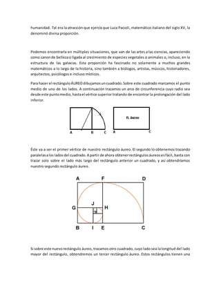 humanidad. Tal era la atracción que ejercía que Luca Pacioli, matemático italiano del siglo XV, la
denominó divina proporción.
Podemos encontrarla en múltiples situaciones, que van de las artes a las ciencias, apareciendo
como canonde bellezao ligada al crecimiento de especies vegetales o animales o, incluso, en la
estructura de las galaxias. Esta proporción ha fascinado no solamente a muchos grandes
matemáticos a lo largo de la historia, sino también a biólogos, artistas, músicos, historiadores,
arquitectos, psicólogos e incluso místicos.
Para hacer el rectánguloÁUREOdibujamosuncuadrado.Sobre este cuadrado marcamos el punto
medio de uno de los lados. A continuación trazamos un arco de circunferencia cuyo radio sea
desde este puntomedio,hastael vértice superior tratando de encontrar la prolongación del lado
inferior.
Éste va a ser el primer vértice de nuestro rectángulo áureo. El segundo lo obtenemos trazando
paralelasalos ladosdel cuadrado.A partir de ahora obtenerrectángulosáureosesfácil, basta con
trazar solo sobre el lado más largo del rectángulo anterior un cuadrado, y así obtendríamos
nuestro segundo rectángulo áureo.
Si sobre este nuevorectángulo áureo, trazamos otro cuadrado, cuyo lado sea la longitud del lado
mayor del rectángulo, obtendremos un tercer rectángulo áureo. Estos rectángulos tienen una
 