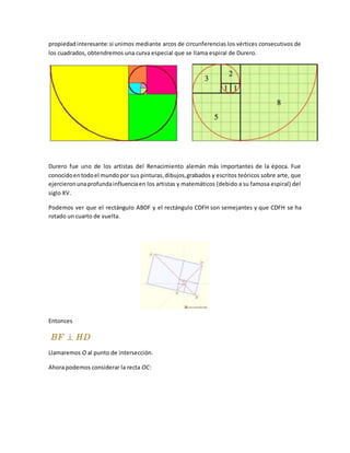 propiedadinteresante:si unimos mediante arcos de circunferencias los vértices consecutivos de
los cuadrados, obtendremos una curva especial que se llama espiral de Durero.
Durero fue uno de los artistas del Renacimiento alemán más importantes de la época. Fue
conocidoentodoel mundopor sus pinturas,dibujos,grabados y escritos teóricos sobre arte, que
ejercieronunaprofundainfluenciaen los artistas y matemáticos (debido a su famosa espiral) del
siglo XV.
Podemos ver que el rectángulo ABDF y el rectángulo CDFH son semejantes y que CDFH se ha
rotado un cuarto de vuelta.
Entonces
Llamaremos O al punto de intersección.
Ahora podemos considerar la recta OC:
 