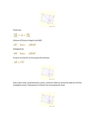 Puesto que
Entonces OC biseca el ángulo recto BOD
Análogamente
O está en la recta CG. Lo mismo para AE y entonces
Estas cuatro rectas, perpendiculares a pares, contienen todos los vértices de todos los infinitos
rectángulos áureos. Cada pareja es la bisectriz de la otra pareja de rectas.
 