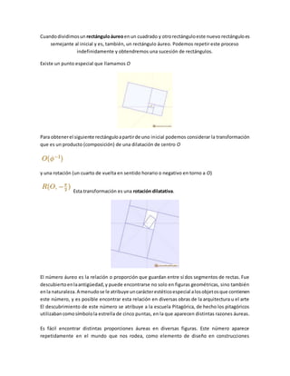 Cuandodividimosun rectánguloáureoenun cuadrado y otrorectánguloeste nuevo rectánguloes
semejante al inicial y es, también, un rectángulo áureo. Podemos repetir este proceso
indefinidamente y obtendremos una sucesión de rectángulos.
Existe un punto especial que llamamos O
Para obtenerel siguiente rectánguloapartirde uno inicial podemos considerar la transformación
que es un producto (composición) de una dilatación de centro O
y una rotación (un cuarto de vuelta en sentido horario o negativo en torno a O)
Esta transformación es una rotación dilatativa.
El número áureo es la relación o proporción que guardan entre sí dos segmentos de rectas. Fue
descubiertoenlaantigüedad,y puede encontrarse no solo en figuras geométricas, sino también
enla naturaleza.A menudose le atribuye uncarácterestéticoespecial alosobjetosque contienen
este número, y es posible encontrar esta relación en diversas obras de la arquitectura u el arte
El descubrimiento de este número se atribuye a la escuela Pitagórica, de hecho los pitagóricos
utilizabancomosímbolola estrella de cinco puntas, en la que aparecen distintas razones áureas.
Es fácil encontrar distintas proporciones áureas en diversas figuras. Este número aparece
repetidamente en el mundo que nos rodea, como elemento de diseño en construcciones
 