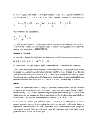 Se puede despejarautilizando la fórmula general de las ecuaciones de segundo grado, teniendo
en cuenta que a > 0 y b > 0, o en otras palabras, tomando su valor positivo:
Dividiendo todo por b se obtiene:
. El valor de esta relación es un número que, como también demostró Euclides, no puede ser
descritocomo la razón de dosnúmerosenteros(esdecir,esirracional yposee infinitosdecimales)
cuyo su valor aproximado es 1,6180339887498...
Sucesión de Fibonacci
En matemática, la sucesión de Fibonacci es la siguiente sucesión infinita de números naturales:
La sucesión inicia con 0 y 1, y a partir de ahí cada elemento es la suma de los dos anteriores.
A cada elementode estasucesiónse le llama número de Fibonacci. Esta sucesión fue descrita en
Europa por Leonardode Pisa,matemáticoitalianodelsigloXIIItambiénconocido como Fibonacci.
Tiene numerosas aplicaciones en ciencias de la computación, matemáticas y teoría de juegos.
Tambiénaparece enconfiguracionesbiológicas,comoporejemploenlasramas de los árboles, en
la disposición de las hojas en el tallo, en la flora de la alcachofa y en el arreglo de un cono.
Historia
Antes de que Fibonacci escribiera su trabajo, la sucesión de los números de Fibonacci había sido
descubierta por matemáticos indios tales como Pingala (200 a.c.), Gopala (antes de 1135) y
Hemachandra (c. 1150), quienes habían investigado los patrones rítmicos que se formaban con
sílabaso notas de uno o dospulsos.El númerode talesritmos(teniendo juntos una cantidad n de
pulsos) era fn + 1, que produce explícitamente los números 1, 2, 3, 5, 8, 13, 21, etc.
La sucesión fue descrita por Fibonacci como la solución a un problema de la cría de
conejos: conocer el número de conejos (parejas de conejos) que habrá en 12 meses, si estos se
reproducen continuamente y cada pareja de conejos produce una nueva pareja de conejos (un
macho y una hembra). Cada conejo se puede cruzar a la edad de un mes, siendo su periodo de
gestación un mes. Siendo así, se tiene que:
 