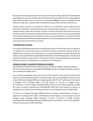 De estamaneraFibonacci presentólasucesiónensu libro Liber Abaci, publicado en 1202. Muchas
propiedadesde la sucesión de Fibonacci fueron descubiertas por Édouard Lucas, responsable de
haberla denominado como se la conoce en la actualidad.Nota: al contar la cantidad de letras
distintas en cada mes, se puede saber la cantidad de parejas totales que hay hasta ese mes.
También Kepler describió los números de Fibonacci, y el matemático escocés Robert Simson
descubrióen1753 que la relaciónentre dosnúmerosde Fibonacci sucesivos fn + 1 / fn se acerca a la
relaciónáureafi cuanto más se acerque a infinito; es más: el cociente de dos términos sucesivos
de toda sucesiónrecurrente de ordendostiendeal mismolímite.Estaserie hatenidopopularidad
en el siglo XX especialmente en el ámbito musical, en el que compositores con tanto renombre
como BélaBartók,OlivierMessiaenyDeliaDerbyshire lahanutilizado para la creación de acordes
y de nuevas estructuras de frases musicales.
Propiedades de la sucesión
Los númerosde Fibonacci aparecenennumerosasaplicaciones de diferentes áreas. Por ejemplo,
en modelos de la crianza de conejos o de plantas, al contar el número de cadenas de bits de
longitud n que notienen ceros consecutivos y en una vasta cantidad de contextos diferentes. De
hecho,existe unapublicaciónespecializadallamada Fibonacci Quarterly dedicada al estudio de la
sucesiónde Fibonacci y temas afines. Se trata de un tributo a cuán ampliamente los números de
Fibonacci aparecen en matemáticas y sus aplicaciones en otras áreas.
TRIÁNGULOÁUREO YSUCESIÓN DE TRIÁNGULOS ÁUREOS:
Consideremosunode losclásicostriángulosáureos.Se tratadel triánguloisóscelesde ángulos
36º, 72º y 72º que satisface lapropiedad$frac{BC}{AB}=Phi$.Este triánguloisóscelesse conoce
con el nombre de triánguloáureo.
Tiene muchas propiedades interesantes. Una de ellas consiste en que al trazar la bisectriz del
vértice B, el punto D obtenido sobre el lado Ac da lugar a dos nuevos triángulos isósceles, de los
cualesel primero,$triangle DAB$,tiene ángulosiguales a 36º, 72º y 72º, por loque es semejante
al triángulo inicial $triangle ABC$ y por ello también se trata de un triángulo áureo.
Si nos fijamos en el otro triángulo, $triangle BCD$, vemos que sus medidas angulares son 108º,
36º y 36º y se puede comprobar que $frac{BC}{DC}=Phi$, por lo que también se trata de un
triángulo áureo, aunque de características distintas a las del triángulo inicial $triangle ABC$
Si ahora en el triángulo $triangle DAB$ trazamos la bisectriz correspondiente al vértice A
obtenmos un nuevo punto E sobre el lado DB (ver primera imagen), lo que da lugar a un nuevo
triángulo áureo $triangle DEA$, semejante al inicial. El proceso se puede continuar
indefinidamente,obteniéndosecadaveztriángulos áureos semejantes al inicial y más pequeños.
El factor de semejanza es $frac{1}{Phi}$.
 