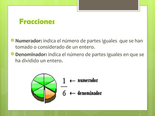 Fracciones <ul><li>Numerador:  indica el número de partes iguales  que se han tomado o considerado de un entero. </li></ul...