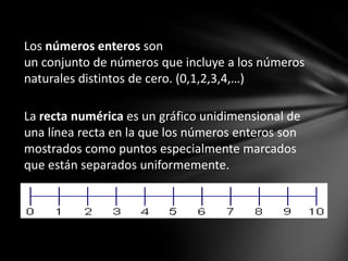 Los números enteros son
un conjunto de números que incluye a los números
naturales distintos de cero. (0,1,2,3,4,…)
La recta numérica es un gráfico unidimensional de
una línea recta en la que los números enteros son
mostrados como puntos especialmente marcados
que están separados uniformemente.